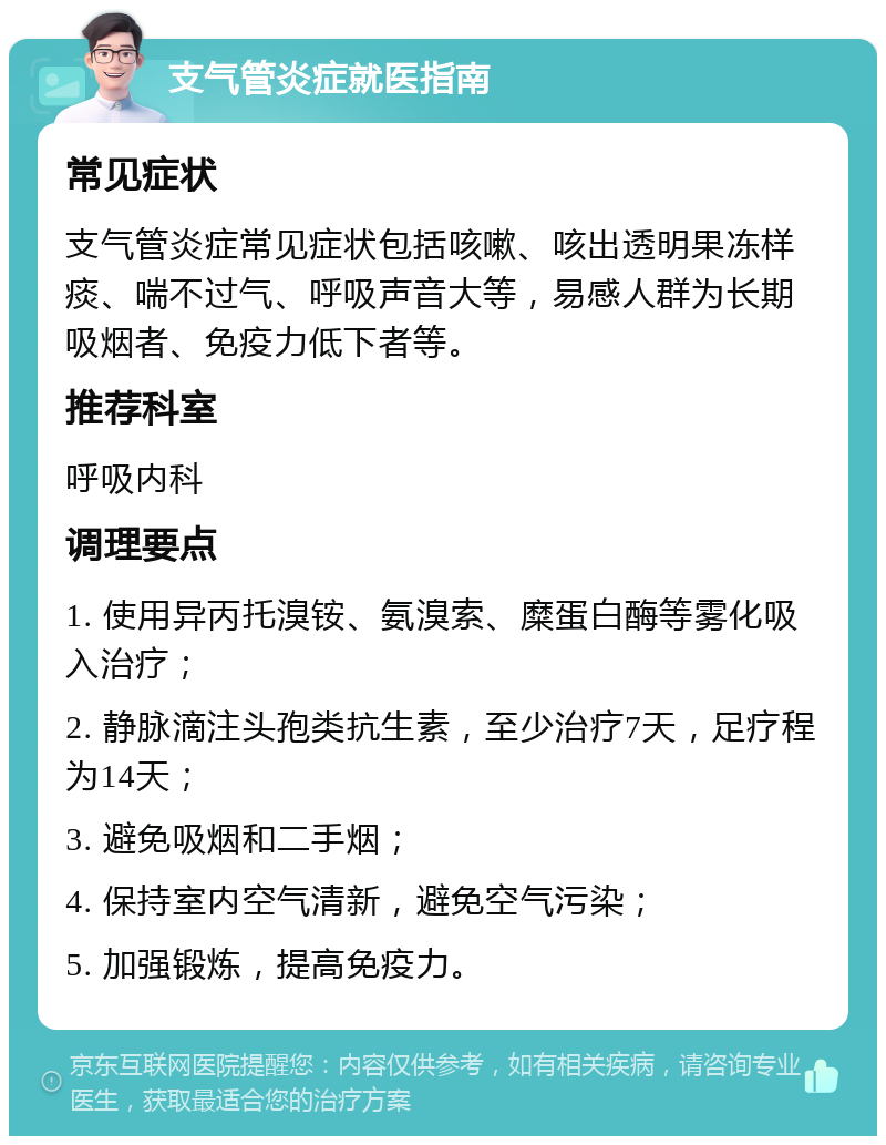 支气管炎症就医指南 常见症状 支气管炎症常见症状包括咳嗽、咳出透明果冻样痰、喘不过气、呼吸声音大等，易感人群为长期吸烟者、免疫力低下者等。 推荐科室 呼吸内科 调理要点 1. 使用异丙托溴铵、氨溴索、糜蛋白酶等雾化吸入治疗； 2. 静脉滴注头孢类抗生素，至少治疗7天，足疗程为14天； 3. 避免吸烟和二手烟； 4. 保持室内空气清新，避免空气污染； 5. 加强锻炼，提高免疫力。