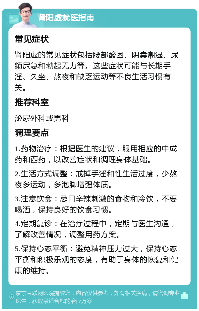 肾阳虚就医指南 常见症状 肾阳虚的常见症状包括腰部酸困、阴囊潮湿、尿频尿急和勃起无力等。这些症状可能与长期手淫、久坐、熬夜和缺乏运动等不良生活习惯有关。 推荐科室 泌尿外科或男科 调理要点 1.药物治疗：根据医生的建议，服用相应的中成药和西药，以改善症状和调理身体基础。 2.生活方式调整：戒掉手淫和性生活过度，少熬夜多运动，多泡脚增强体质。 3.注意饮食：忌口辛辣刺激的食物和冷饮，不要喝酒，保持良好的饮食习惯。 4.定期复诊：在治疗过程中，定期与医生沟通，了解改善情况，调整用药方案。 5.保持心态平衡：避免精神压力过大，保持心态平衡和积极乐观的态度，有助于身体的恢复和健康的维持。