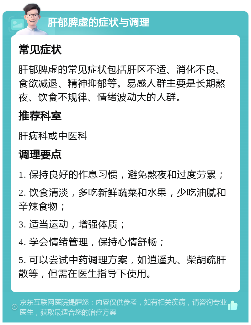 肝郁脾虚的症状与调理 常见症状 肝郁脾虚的常见症状包括肝区不适、消化不良、食欲减退、精神抑郁等。易感人群主要是长期熬夜、饮食不规律、情绪波动大的人群。 推荐科室 肝病科或中医科 调理要点 1. 保持良好的作息习惯，避免熬夜和过度劳累； 2. 饮食清淡，多吃新鲜蔬菜和水果，少吃油腻和辛辣食物； 3. 适当运动，增强体质； 4. 学会情绪管理，保持心情舒畅； 5. 可以尝试中药调理方案，如逍遥丸、柴胡疏肝散等，但需在医生指导下使用。