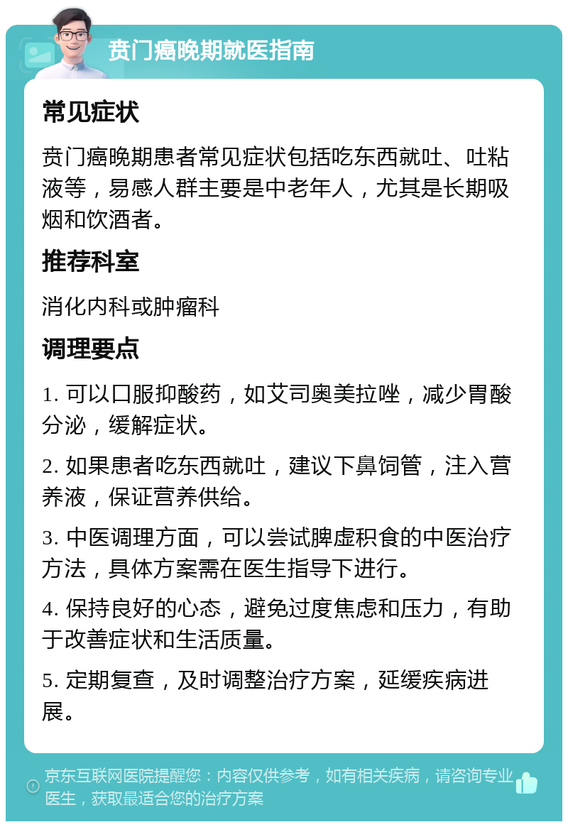 贲门癌晚期就医指南 常见症状 贲门癌晚期患者常见症状包括吃东西就吐、吐粘液等，易感人群主要是中老年人，尤其是长期吸烟和饮酒者。 推荐科室 消化内科或肿瘤科 调理要点 1. 可以口服抑酸药，如艾司奥美拉唑，减少胃酸分泌，缓解症状。 2. 如果患者吃东西就吐，建议下鼻饲管，注入营养液，保证营养供给。 3. 中医调理方面，可以尝试脾虚积食的中医治疗方法，具体方案需在医生指导下进行。 4. 保持良好的心态，避免过度焦虑和压力，有助于改善症状和生活质量。 5. 定期复查，及时调整治疗方案，延缓疾病进展。