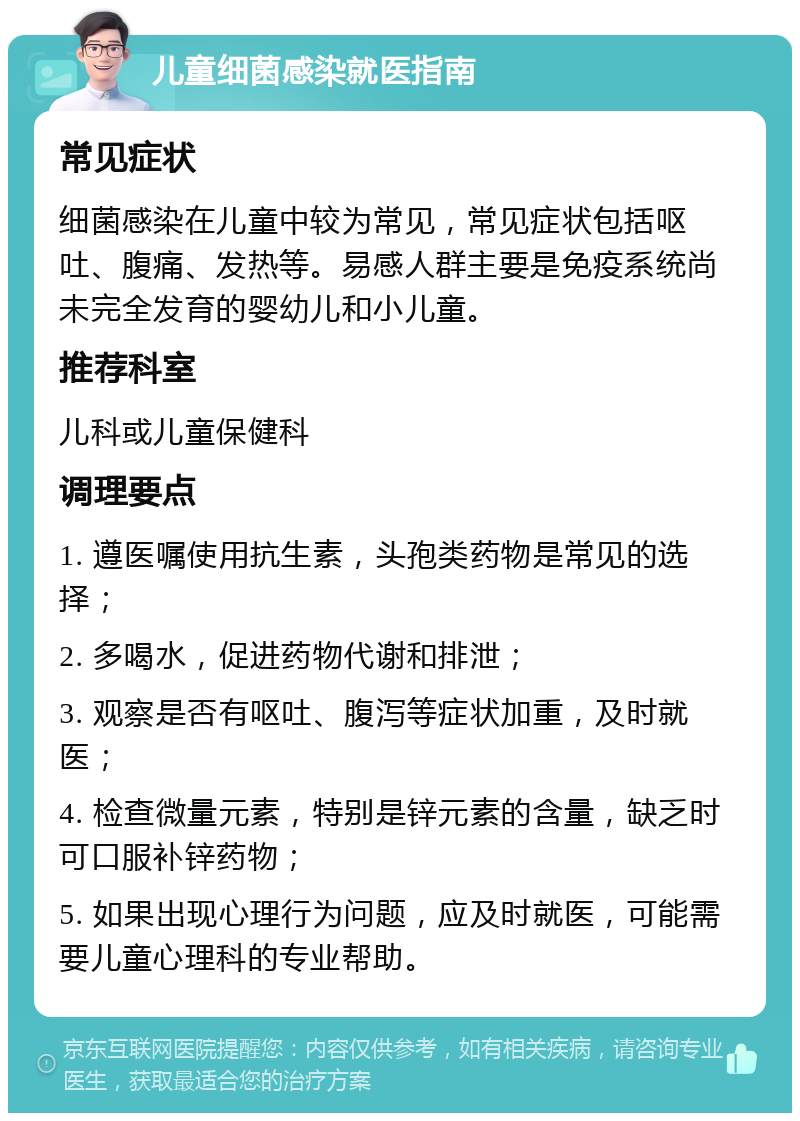 儿童细菌感染就医指南 常见症状 细菌感染在儿童中较为常见，常见症状包括呕吐、腹痛、发热等。易感人群主要是免疫系统尚未完全发育的婴幼儿和小儿童。 推荐科室 儿科或儿童保健科 调理要点 1. 遵医嘱使用抗生素，头孢类药物是常见的选择； 2. 多喝水，促进药物代谢和排泄； 3. 观察是否有呕吐、腹泻等症状加重，及时就医； 4. 检查微量元素，特别是锌元素的含量，缺乏时可口服补锌药物； 5. 如果出现心理行为问题，应及时就医，可能需要儿童心理科的专业帮助。