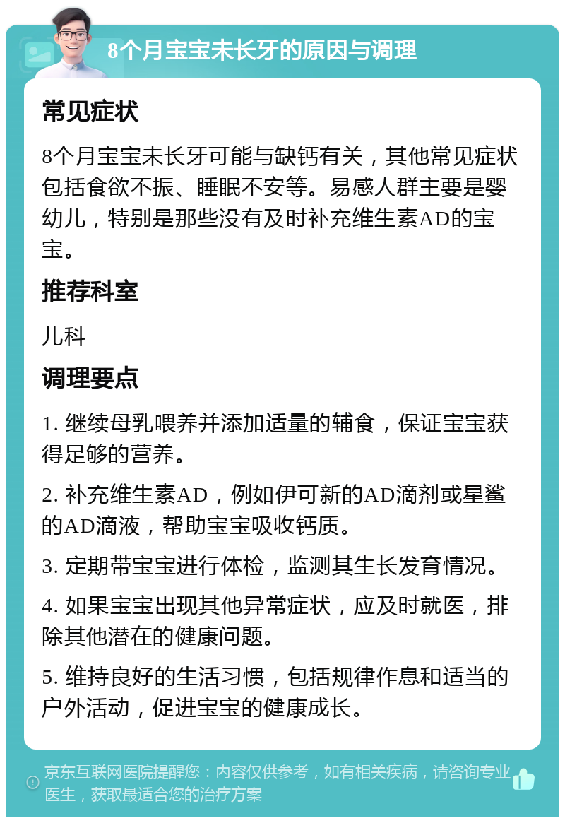 8个月宝宝未长牙的原因与调理 常见症状 8个月宝宝未长牙可能与缺钙有关，其他常见症状包括食欲不振、睡眠不安等。易感人群主要是婴幼儿，特别是那些没有及时补充维生素AD的宝宝。 推荐科室 儿科 调理要点 1. 继续母乳喂养并添加适量的辅食，保证宝宝获得足够的营养。 2. 补充维生素AD，例如伊可新的AD滴剂或星鲨的AD滴液，帮助宝宝吸收钙质。 3. 定期带宝宝进行体检，监测其生长发育情况。 4. 如果宝宝出现其他异常症状，应及时就医，排除其他潜在的健康问题。 5. 维持良好的生活习惯，包括规律作息和适当的户外活动，促进宝宝的健康成长。