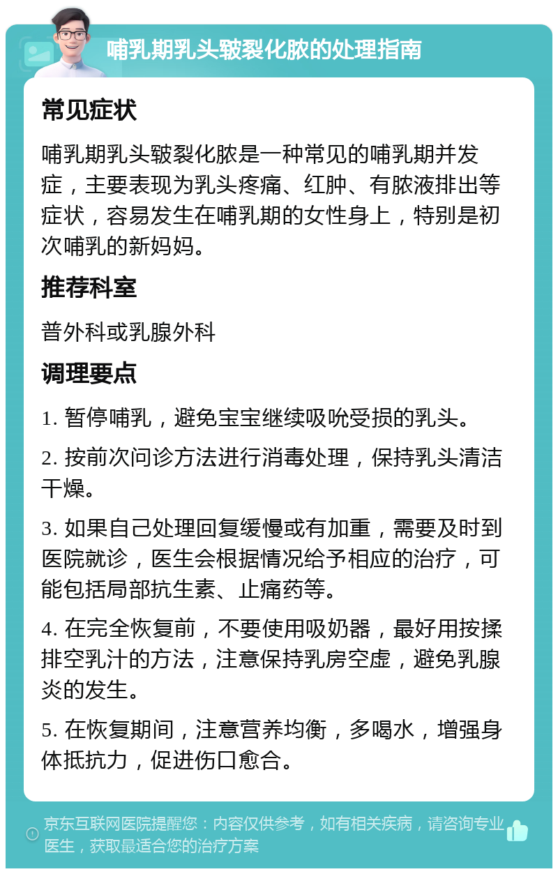 哺乳期乳头皲裂化脓的处理指南 常见症状 哺乳期乳头皲裂化脓是一种常见的哺乳期并发症，主要表现为乳头疼痛、红肿、有脓液排出等症状，容易发生在哺乳期的女性身上，特别是初次哺乳的新妈妈。 推荐科室 普外科或乳腺外科 调理要点 1. 暂停哺乳，避免宝宝继续吸吮受损的乳头。 2. 按前次问诊方法进行消毒处理，保持乳头清洁干燥。 3. 如果自己处理回复缓慢或有加重，需要及时到医院就诊，医生会根据情况给予相应的治疗，可能包括局部抗生素、止痛药等。 4. 在完全恢复前，不要使用吸奶器，最好用按揉排空乳汁的方法，注意保持乳房空虚，避免乳腺炎的发生。 5. 在恢复期间，注意营养均衡，多喝水，增强身体抵抗力，促进伤口愈合。