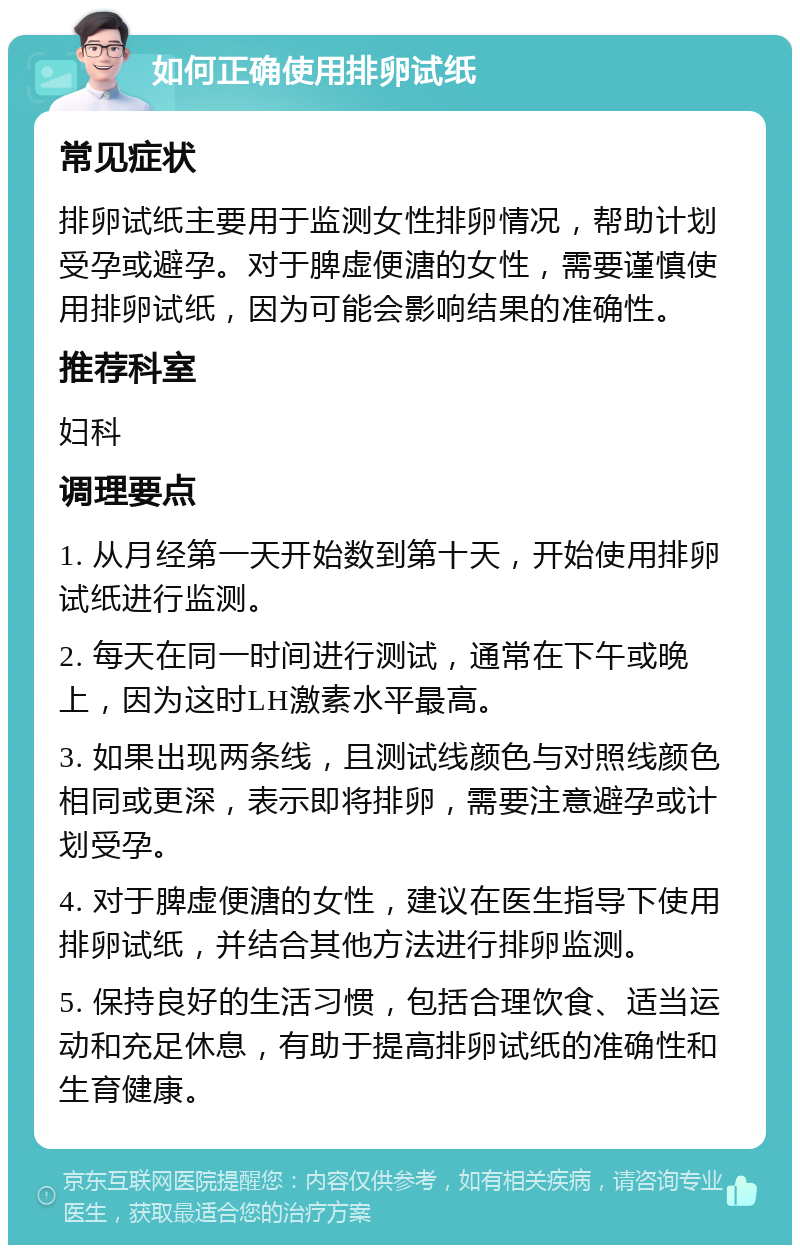 如何正确使用排卵试纸 常见症状 排卵试纸主要用于监测女性排卵情况，帮助计划受孕或避孕。对于脾虚便溏的女性，需要谨慎使用排卵试纸，因为可能会影响结果的准确性。 推荐科室 妇科 调理要点 1. 从月经第一天开始数到第十天，开始使用排卵试纸进行监测。 2. 每天在同一时间进行测试，通常在下午或晚上，因为这时LH激素水平最高。 3. 如果出现两条线，且测试线颜色与对照线颜色相同或更深，表示即将排卵，需要注意避孕或计划受孕。 4. 对于脾虚便溏的女性，建议在医生指导下使用排卵试纸，并结合其他方法进行排卵监测。 5. 保持良好的生活习惯，包括合理饮食、适当运动和充足休息，有助于提高排卵试纸的准确性和生育健康。