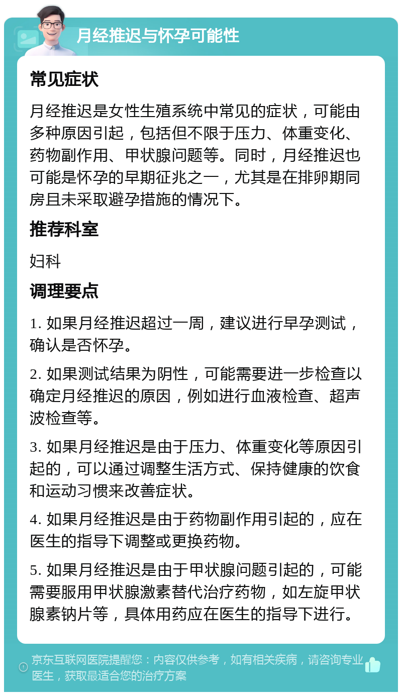 月经推迟与怀孕可能性 常见症状 月经推迟是女性生殖系统中常见的症状，可能由多种原因引起，包括但不限于压力、体重变化、药物副作用、甲状腺问题等。同时，月经推迟也可能是怀孕的早期征兆之一，尤其是在排卵期同房且未采取避孕措施的情况下。 推荐科室 妇科 调理要点 1. 如果月经推迟超过一周，建议进行早孕测试，确认是否怀孕。 2. 如果测试结果为阴性，可能需要进一步检查以确定月经推迟的原因，例如进行血液检查、超声波检查等。 3. 如果月经推迟是由于压力、体重变化等原因引起的，可以通过调整生活方式、保持健康的饮食和运动习惯来改善症状。 4. 如果月经推迟是由于药物副作用引起的，应在医生的指导下调整或更换药物。 5. 如果月经推迟是由于甲状腺问题引起的，可能需要服用甲状腺激素替代治疗药物，如左旋甲状腺素钠片等，具体用药应在医生的指导下进行。