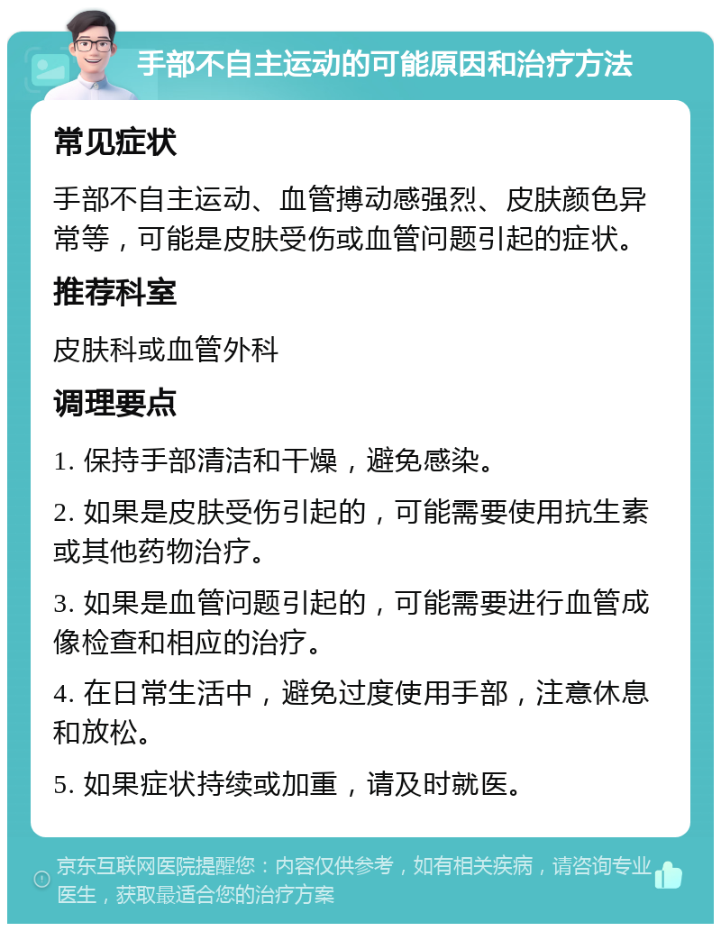 手部不自主运动的可能原因和治疗方法 常见症状 手部不自主运动、血管搏动感强烈、皮肤颜色异常等，可能是皮肤受伤或血管问题引起的症状。 推荐科室 皮肤科或血管外科 调理要点 1. 保持手部清洁和干燥，避免感染。 2. 如果是皮肤受伤引起的，可能需要使用抗生素或其他药物治疗。 3. 如果是血管问题引起的，可能需要进行血管成像检查和相应的治疗。 4. 在日常生活中，避免过度使用手部，注意休息和放松。 5. 如果症状持续或加重，请及时就医。