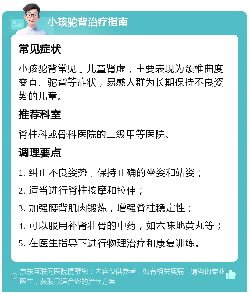 小孩驼背治疗指南 常见症状 小孩驼背常见于儿童肾虚，主要表现为颈椎曲度变直、驼背等症状，易感人群为长期保持不良姿势的儿童。 推荐科室 脊柱科或骨科医院的三级甲等医院。 调理要点 1. 纠正不良姿势，保持正确的坐姿和站姿； 2. 适当进行脊柱按摩和拉伸； 3. 加强腰背肌肉锻炼，增强脊柱稳定性； 4. 可以服用补肾壮骨的中药，如六味地黄丸等； 5. 在医生指导下进行物理治疗和康复训练。