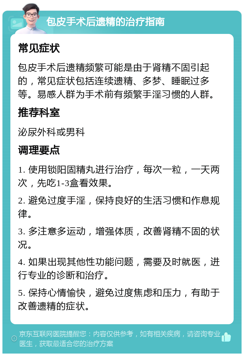 包皮手术后遗精的治疗指南 常见症状 包皮手术后遗精频繁可能是由于肾精不固引起的，常见症状包括连续遗精、多梦、睡眠过多等。易感人群为手术前有频繁手淫习惯的人群。 推荐科室 泌尿外科或男科 调理要点 1. 使用锁阳固精丸进行治疗，每次一粒，一天两次，先吃1-3盒看效果。 2. 避免过度手淫，保持良好的生活习惯和作息规律。 3. 多注意多运动，增强体质，改善肾精不固的状况。 4. 如果出现其他性功能问题，需要及时就医，进行专业的诊断和治疗。 5. 保持心情愉快，避免过度焦虑和压力，有助于改善遗精的症状。