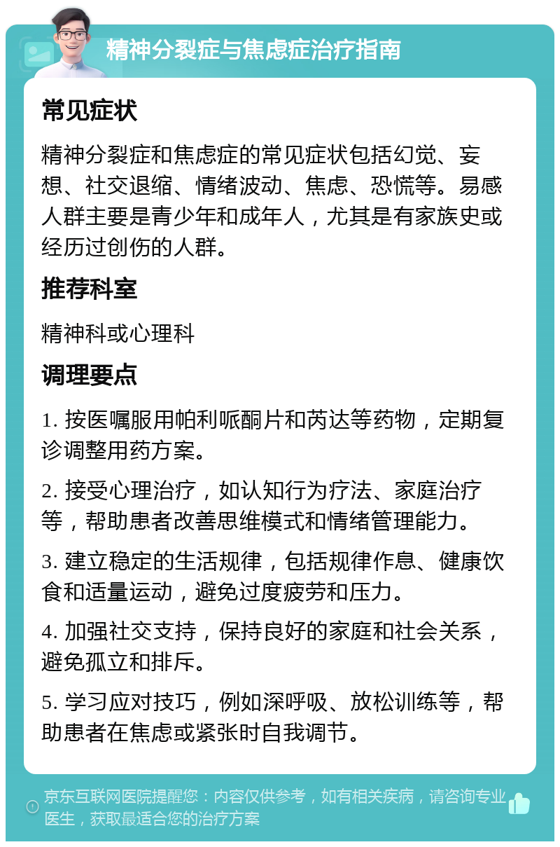 精神分裂症与焦虑症治疗指南 常见症状 精神分裂症和焦虑症的常见症状包括幻觉、妄想、社交退缩、情绪波动、焦虑、恐慌等。易感人群主要是青少年和成年人，尤其是有家族史或经历过创伤的人群。 推荐科室 精神科或心理科 调理要点 1. 按医嘱服用帕利哌酮片和芮达等药物，定期复诊调整用药方案。 2. 接受心理治疗，如认知行为疗法、家庭治疗等，帮助患者改善思维模式和情绪管理能力。 3. 建立稳定的生活规律，包括规律作息、健康饮食和适量运动，避免过度疲劳和压力。 4. 加强社交支持，保持良好的家庭和社会关系，避免孤立和排斥。 5. 学习应对技巧，例如深呼吸、放松训练等，帮助患者在焦虑或紧张时自我调节。