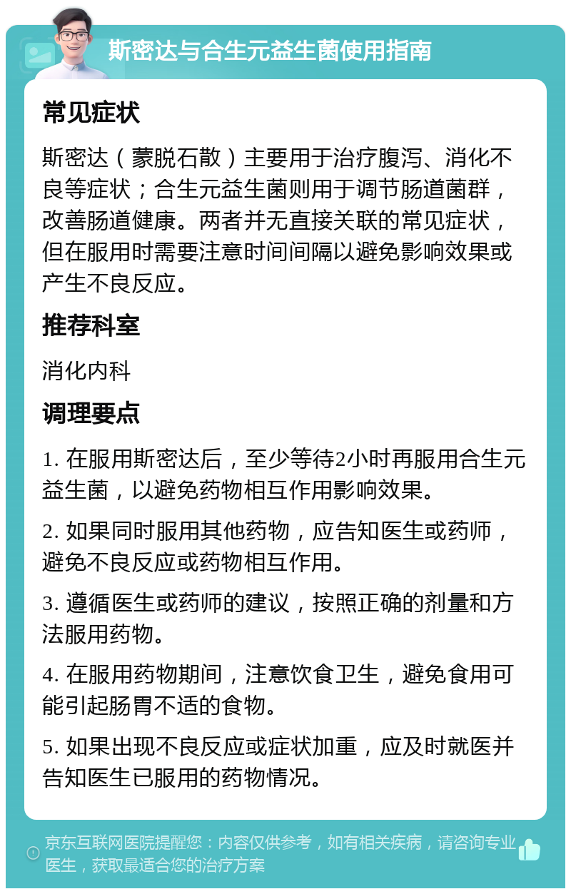 斯密达与合生元益生菌使用指南 常见症状 斯密达（蒙脱石散）主要用于治疗腹泻、消化不良等症状；合生元益生菌则用于调节肠道菌群，改善肠道健康。两者并无直接关联的常见症状，但在服用时需要注意时间间隔以避免影响效果或产生不良反应。 推荐科室 消化内科 调理要点 1. 在服用斯密达后，至少等待2小时再服用合生元益生菌，以避免药物相互作用影响效果。 2. 如果同时服用其他药物，应告知医生或药师，避免不良反应或药物相互作用。 3. 遵循医生或药师的建议，按照正确的剂量和方法服用药物。 4. 在服用药物期间，注意饮食卫生，避免食用可能引起肠胃不适的食物。 5. 如果出现不良反应或症状加重，应及时就医并告知医生已服用的药物情况。