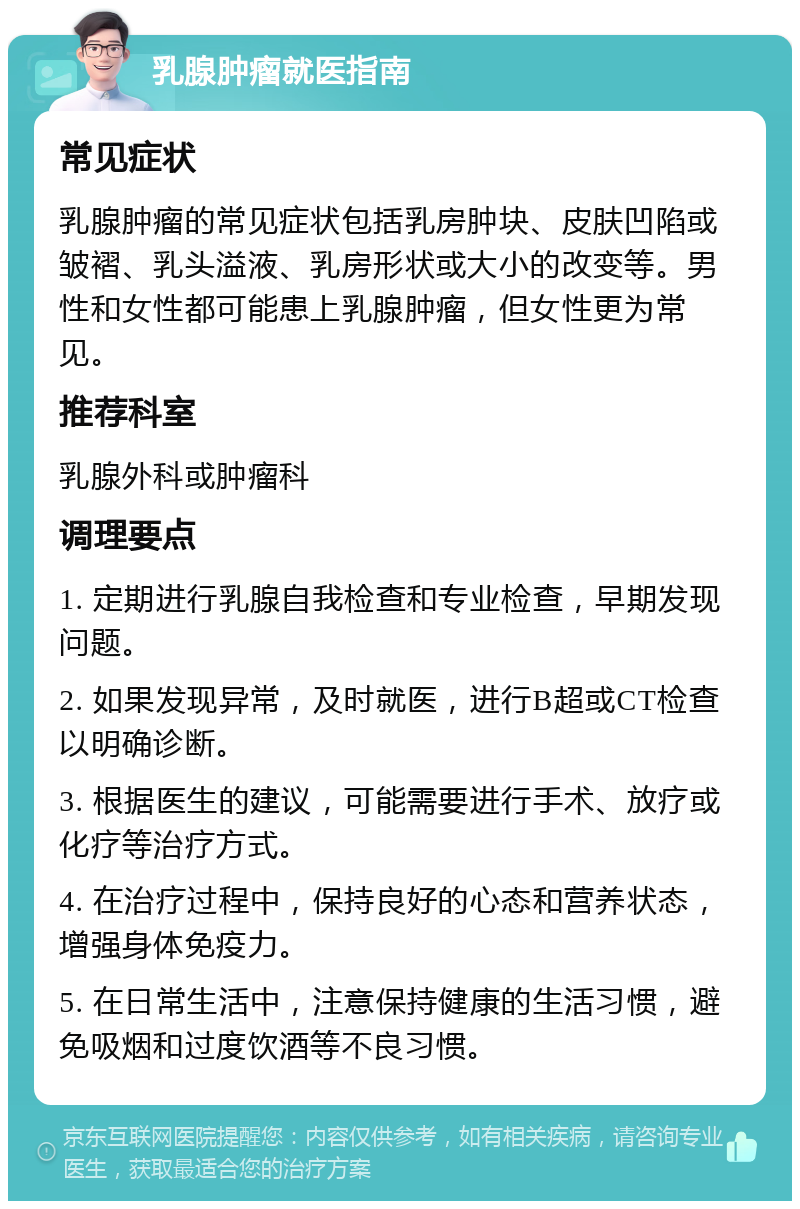 乳腺肿瘤就医指南 常见症状 乳腺肿瘤的常见症状包括乳房肿块、皮肤凹陷或皱褶、乳头溢液、乳房形状或大小的改变等。男性和女性都可能患上乳腺肿瘤，但女性更为常见。 推荐科室 乳腺外科或肿瘤科 调理要点 1. 定期进行乳腺自我检查和专业检查，早期发现问题。 2. 如果发现异常，及时就医，进行B超或CT检查以明确诊断。 3. 根据医生的建议，可能需要进行手术、放疗或化疗等治疗方式。 4. 在治疗过程中，保持良好的心态和营养状态，增强身体免疫力。 5. 在日常生活中，注意保持健康的生活习惯，避免吸烟和过度饮酒等不良习惯。