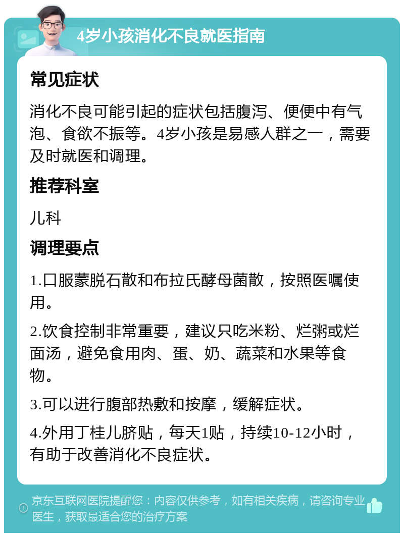 4岁小孩消化不良就医指南 常见症状 消化不良可能引起的症状包括腹泻、便便中有气泡、食欲不振等。4岁小孩是易感人群之一，需要及时就医和调理。 推荐科室 儿科 调理要点 1.口服蒙脱石散和布拉氏酵母菌散，按照医嘱使用。 2.饮食控制非常重要，建议只吃米粉、烂粥或烂面汤，避免食用肉、蛋、奶、蔬菜和水果等食物。 3.可以进行腹部热敷和按摩，缓解症状。 4.外用丁桂儿脐贴，每天1贴，持续10-12小时，有助于改善消化不良症状。