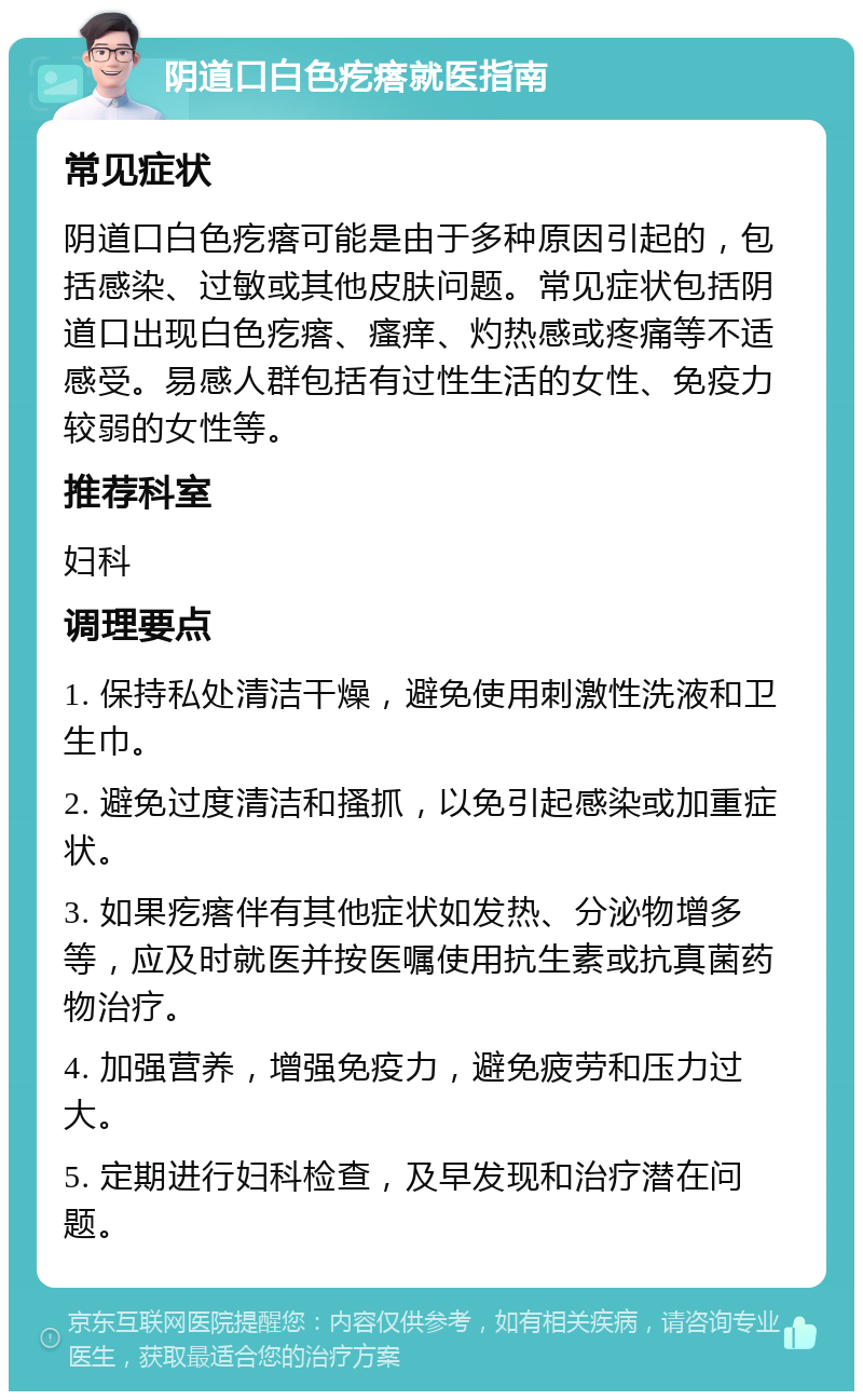 阴道口白色疙瘩就医指南 常见症状 阴道口白色疙瘩可能是由于多种原因引起的，包括感染、过敏或其他皮肤问题。常见症状包括阴道口出现白色疙瘩、瘙痒、灼热感或疼痛等不适感受。易感人群包括有过性生活的女性、免疫力较弱的女性等。 推荐科室 妇科 调理要点 1. 保持私处清洁干燥，避免使用刺激性洗液和卫生巾。 2. 避免过度清洁和搔抓，以免引起感染或加重症状。 3. 如果疙瘩伴有其他症状如发热、分泌物增多等，应及时就医并按医嘱使用抗生素或抗真菌药物治疗。 4. 加强营养，增强免疫力，避免疲劳和压力过大。 5. 定期进行妇科检查，及早发现和治疗潜在问题。