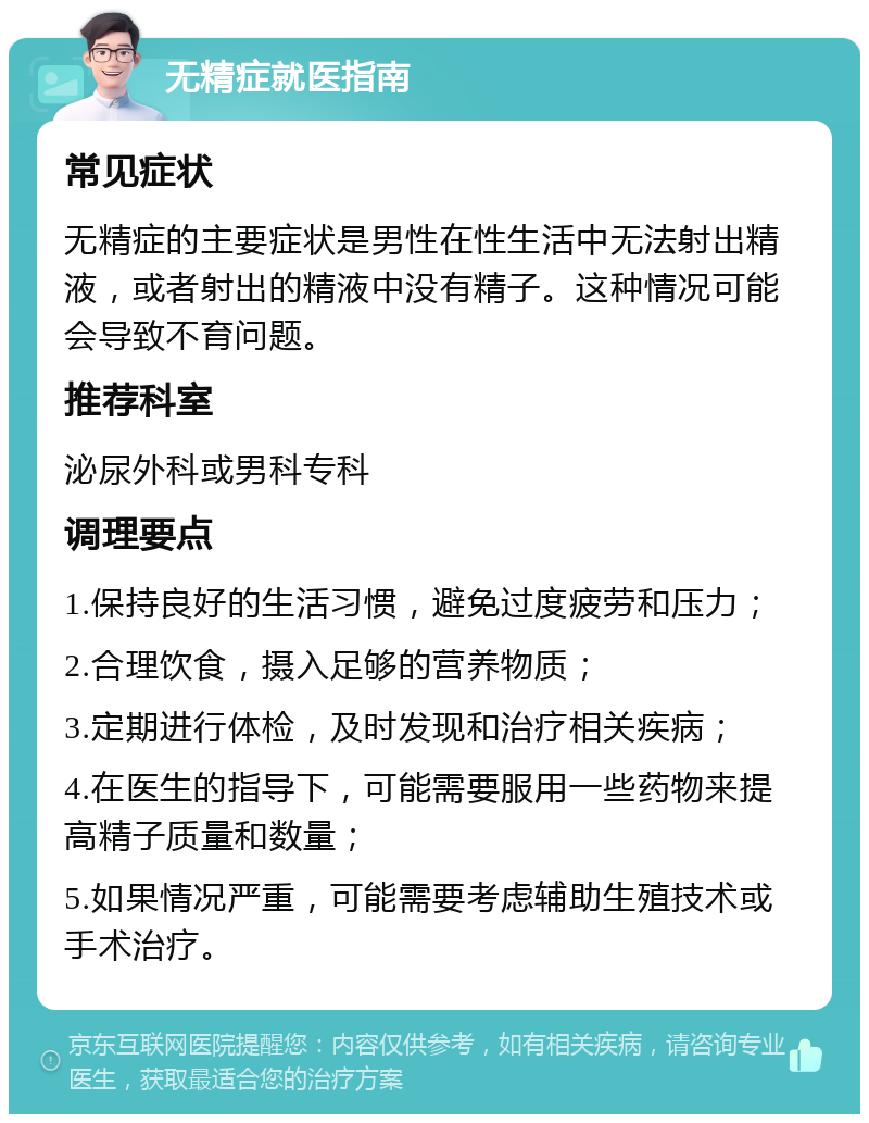 无精症就医指南 常见症状 无精症的主要症状是男性在性生活中无法射出精液，或者射出的精液中没有精子。这种情况可能会导致不育问题。 推荐科室 泌尿外科或男科专科 调理要点 1.保持良好的生活习惯，避免过度疲劳和压力； 2.合理饮食，摄入足够的营养物质； 3.定期进行体检，及时发现和治疗相关疾病； 4.在医生的指导下，可能需要服用一些药物来提高精子质量和数量； 5.如果情况严重，可能需要考虑辅助生殖技术或手术治疗。