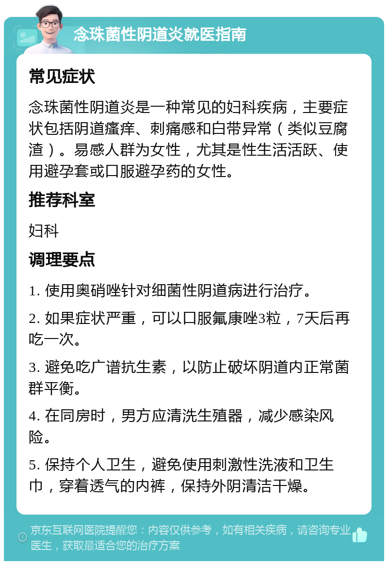 念珠菌性阴道炎就医指南 常见症状 念珠菌性阴道炎是一种常见的妇科疾病，主要症状包括阴道瘙痒、刺痛感和白带异常（类似豆腐渣）。易感人群为女性，尤其是性生活活跃、使用避孕套或口服避孕药的女性。 推荐科室 妇科 调理要点 1. 使用奥硝唑针对细菌性阴道病进行治疗。 2. 如果症状严重，可以口服氟康唑3粒，7天后再吃一次。 3. 避免吃广谱抗生素，以防止破坏阴道内正常菌群平衡。 4. 在同房时，男方应清洗生殖器，减少感染风险。 5. 保持个人卫生，避免使用刺激性洗液和卫生巾，穿着透气的内裤，保持外阴清洁干燥。