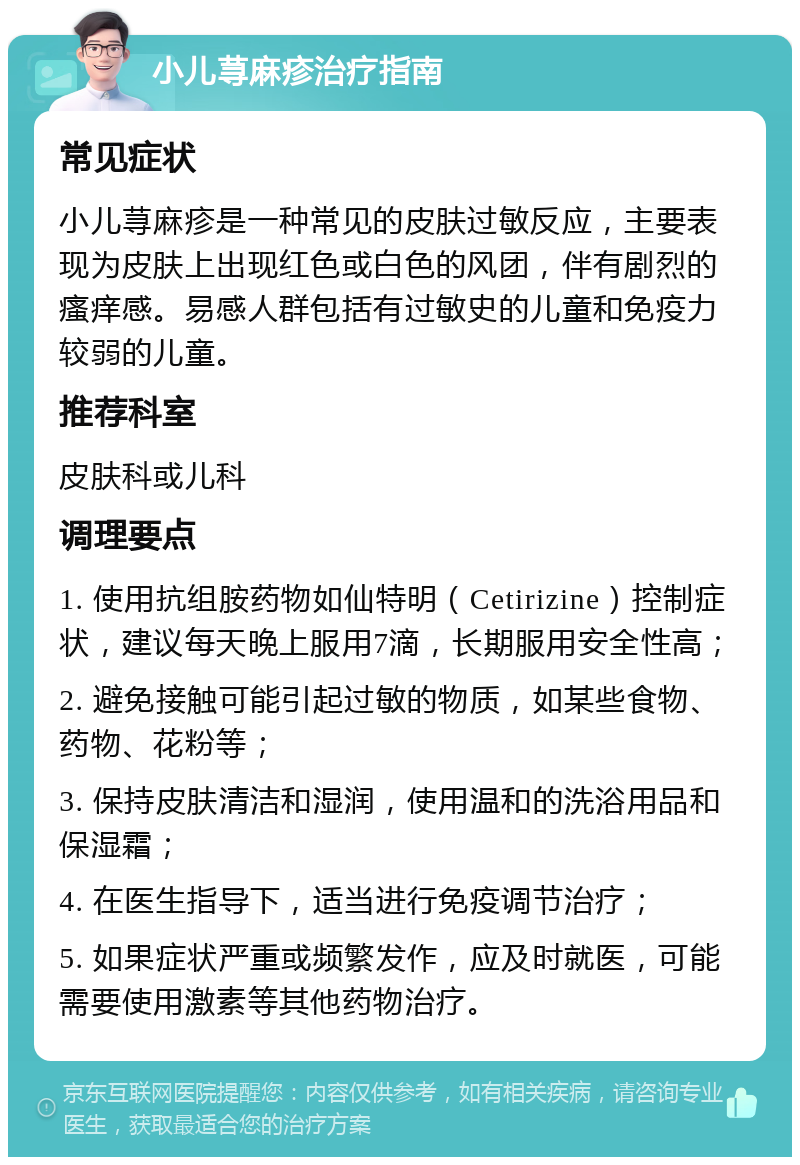 小儿荨麻疹治疗指南 常见症状 小儿荨麻疹是一种常见的皮肤过敏反应，主要表现为皮肤上出现红色或白色的风团，伴有剧烈的瘙痒感。易感人群包括有过敏史的儿童和免疫力较弱的儿童。 推荐科室 皮肤科或儿科 调理要点 1. 使用抗组胺药物如仙特明（Cetirizine）控制症状，建议每天晚上服用7滴，长期服用安全性高； 2. 避免接触可能引起过敏的物质，如某些食物、药物、花粉等； 3. 保持皮肤清洁和湿润，使用温和的洗浴用品和保湿霜； 4. 在医生指导下，适当进行免疫调节治疗； 5. 如果症状严重或频繁发作，应及时就医，可能需要使用激素等其他药物治疗。