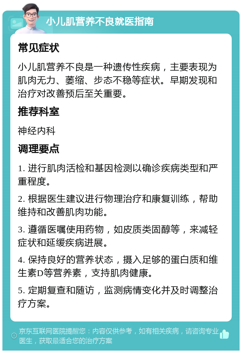 小儿肌营养不良就医指南 常见症状 小儿肌营养不良是一种遗传性疾病，主要表现为肌肉无力、萎缩、步态不稳等症状。早期发现和治疗对改善预后至关重要。 推荐科室 神经内科 调理要点 1. 进行肌肉活检和基因检测以确诊疾病类型和严重程度。 2. 根据医生建议进行物理治疗和康复训练，帮助维持和改善肌肉功能。 3. 遵循医嘱使用药物，如皮质类固醇等，来减轻症状和延缓疾病进展。 4. 保持良好的营养状态，摄入足够的蛋白质和维生素D等营养素，支持肌肉健康。 5. 定期复查和随访，监测病情变化并及时调整治疗方案。