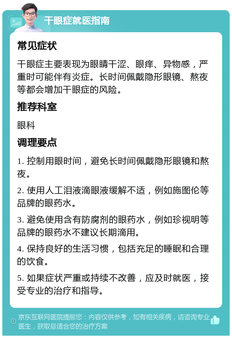 干眼症就医指南 常见症状 干眼症主要表现为眼睛干涩、眼痒、异物感，严重时可能伴有炎症。长时间佩戴隐形眼镜、熬夜等都会增加干眼症的风险。 推荐科室 眼科 调理要点 1. 控制用眼时间，避免长时间佩戴隐形眼镜和熬夜。 2. 使用人工泪液滴眼液缓解不适，例如施图伦等品牌的眼药水。 3. 避免使用含有防腐剂的眼药水，例如珍视明等品牌的眼药水不建议长期滴用。 4. 保持良好的生活习惯，包括充足的睡眠和合理的饮食。 5. 如果症状严重或持续不改善，应及时就医，接受专业的治疗和指导。