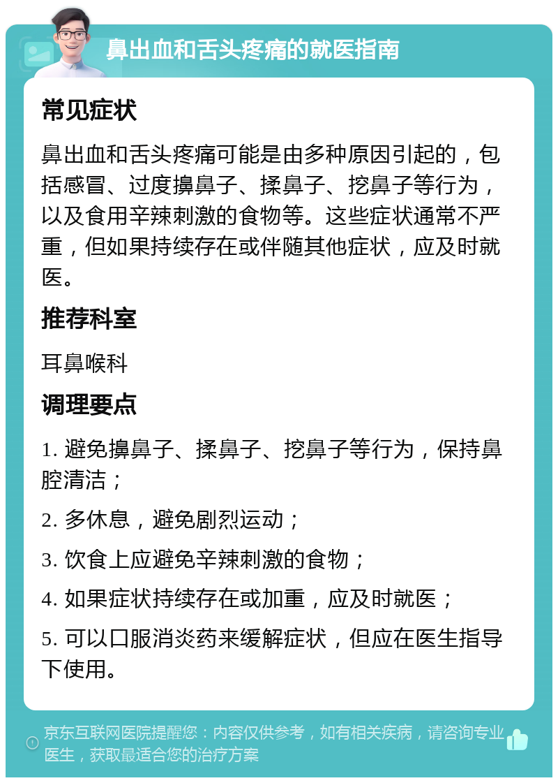 鼻出血和舌头疼痛的就医指南 常见症状 鼻出血和舌头疼痛可能是由多种原因引起的，包括感冒、过度擤鼻子、揉鼻子、挖鼻子等行为，以及食用辛辣刺激的食物等。这些症状通常不严重，但如果持续存在或伴随其他症状，应及时就医。 推荐科室 耳鼻喉科 调理要点 1. 避免擤鼻子、揉鼻子、挖鼻子等行为，保持鼻腔清洁； 2. 多休息，避免剧烈运动； 3. 饮食上应避免辛辣刺激的食物； 4. 如果症状持续存在或加重，应及时就医； 5. 可以口服消炎药来缓解症状，但应在医生指导下使用。