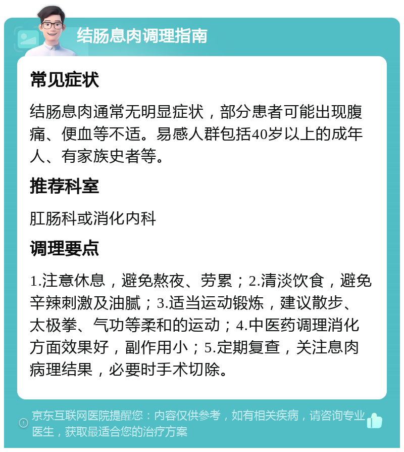 结肠息肉调理指南 常见症状 结肠息肉通常无明显症状，部分患者可能出现腹痛、便血等不适。易感人群包括40岁以上的成年人、有家族史者等。 推荐科室 肛肠科或消化内科 调理要点 1.注意休息，避免熬夜、劳累；2.清淡饮食，避免辛辣刺激及油腻；3.适当运动锻炼，建议散步、太极拳、气功等柔和的运动；4.中医药调理消化方面效果好，副作用小；5.定期复查，关注息肉病理结果，必要时手术切除。