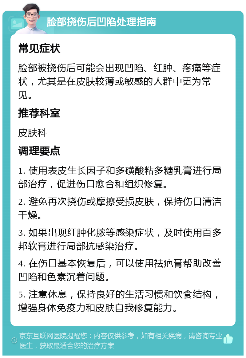 脸部挠伤后凹陷处理指南 常见症状 脸部被挠伤后可能会出现凹陷、红肿、疼痛等症状，尤其是在皮肤较薄或敏感的人群中更为常见。 推荐科室 皮肤科 调理要点 1. 使用表皮生长因子和多磺酸粘多糖乳膏进行局部治疗，促进伤口愈合和组织修复。 2. 避免再次挠伤或摩擦受损皮肤，保持伤口清洁干燥。 3. 如果出现红肿化脓等感染症状，及时使用百多邦软膏进行局部抗感染治疗。 4. 在伤口基本恢复后，可以使用祛疤膏帮助改善凹陷和色素沉着问题。 5. 注意休息，保持良好的生活习惯和饮食结构，增强身体免疫力和皮肤自我修复能力。