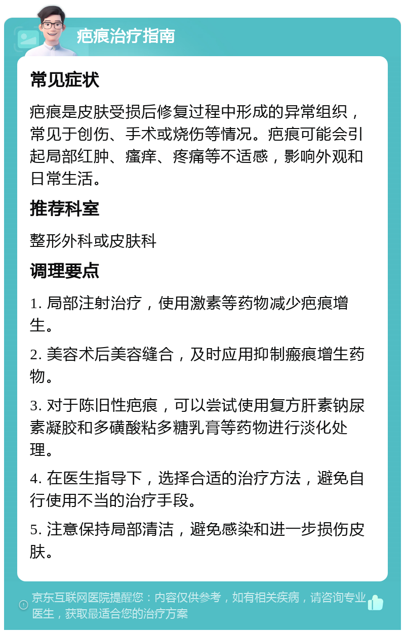 疤痕治疗指南 常见症状 疤痕是皮肤受损后修复过程中形成的异常组织，常见于创伤、手术或烧伤等情况。疤痕可能会引起局部红肿、瘙痒、疼痛等不适感，影响外观和日常生活。 推荐科室 整形外科或皮肤科 调理要点 1. 局部注射治疗，使用激素等药物减少疤痕增生。 2. 美容术后美容缝合，及时应用抑制瘢痕增生药物。 3. 对于陈旧性疤痕，可以尝试使用复方肝素钠尿素凝胶和多磺酸粘多糖乳膏等药物进行淡化处理。 4. 在医生指导下，选择合适的治疗方法，避免自行使用不当的治疗手段。 5. 注意保持局部清洁，避免感染和进一步损伤皮肤。