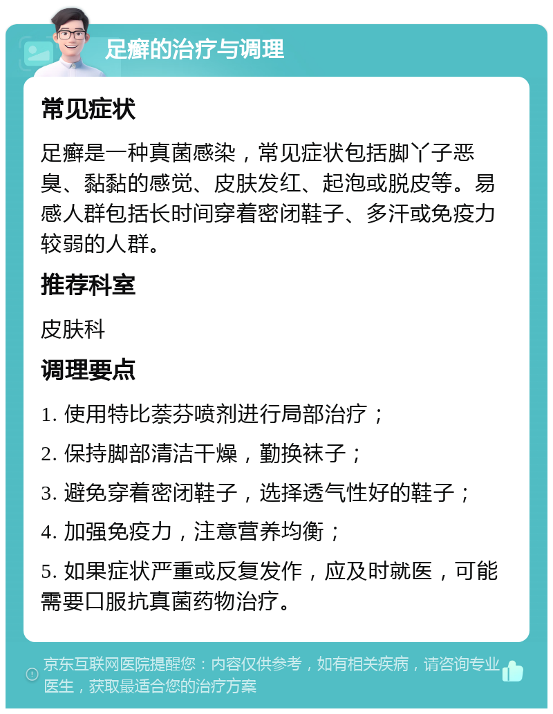 足癣的治疗与调理 常见症状 足癣是一种真菌感染，常见症状包括脚丫子恶臭、黏黏的感觉、皮肤发红、起泡或脱皮等。易感人群包括长时间穿着密闭鞋子、多汗或免疫力较弱的人群。 推荐科室 皮肤科 调理要点 1. 使用特比萘芬喷剂进行局部治疗； 2. 保持脚部清洁干燥，勤换袜子； 3. 避免穿着密闭鞋子，选择透气性好的鞋子； 4. 加强免疫力，注意营养均衡； 5. 如果症状严重或反复发作，应及时就医，可能需要口服抗真菌药物治疗。