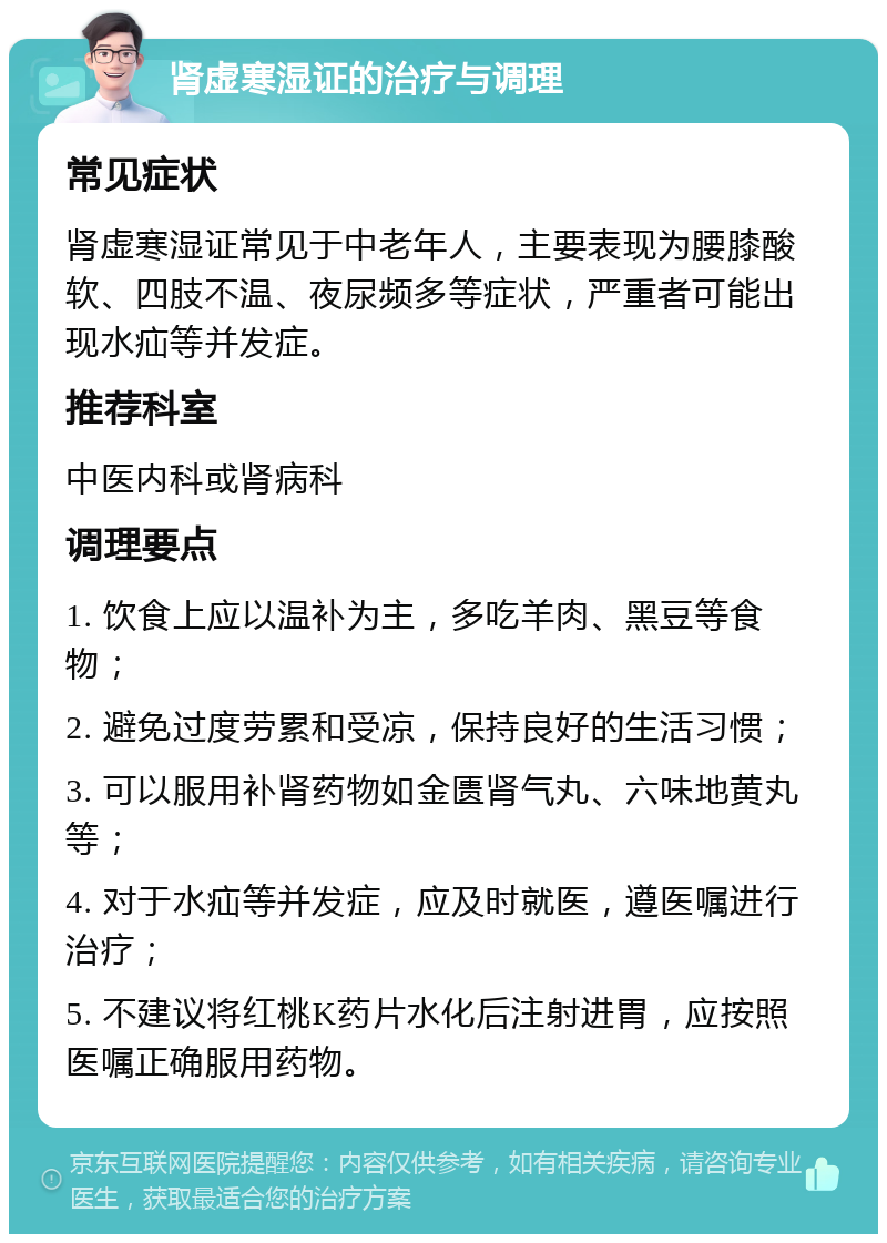 肾虚寒湿证的治疗与调理 常见症状 肾虚寒湿证常见于中老年人，主要表现为腰膝酸软、四肢不温、夜尿频多等症状，严重者可能出现水疝等并发症。 推荐科室 中医内科或肾病科 调理要点 1. 饮食上应以温补为主，多吃羊肉、黑豆等食物； 2. 避免过度劳累和受凉，保持良好的生活习惯； 3. 可以服用补肾药物如金匮肾气丸、六味地黄丸等； 4. 对于水疝等并发症，应及时就医，遵医嘱进行治疗； 5. 不建议将红桃K药片水化后注射进胃，应按照医嘱正确服用药物。