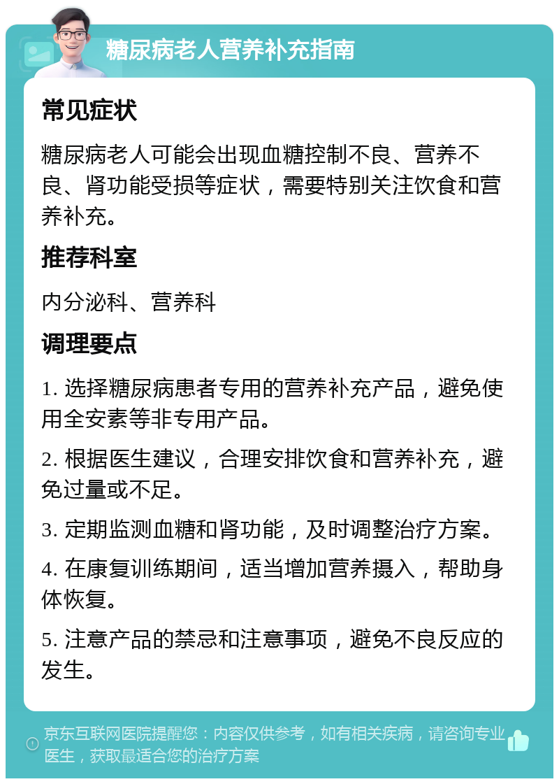 糖尿病老人营养补充指南 常见症状 糖尿病老人可能会出现血糖控制不良、营养不良、肾功能受损等症状，需要特别关注饮食和营养补充。 推荐科室 内分泌科、营养科 调理要点 1. 选择糖尿病患者专用的营养补充产品，避免使用全安素等非专用产品。 2. 根据医生建议，合理安排饮食和营养补充，避免过量或不足。 3. 定期监测血糖和肾功能，及时调整治疗方案。 4. 在康复训练期间，适当增加营养摄入，帮助身体恢复。 5. 注意产品的禁忌和注意事项，避免不良反应的发生。