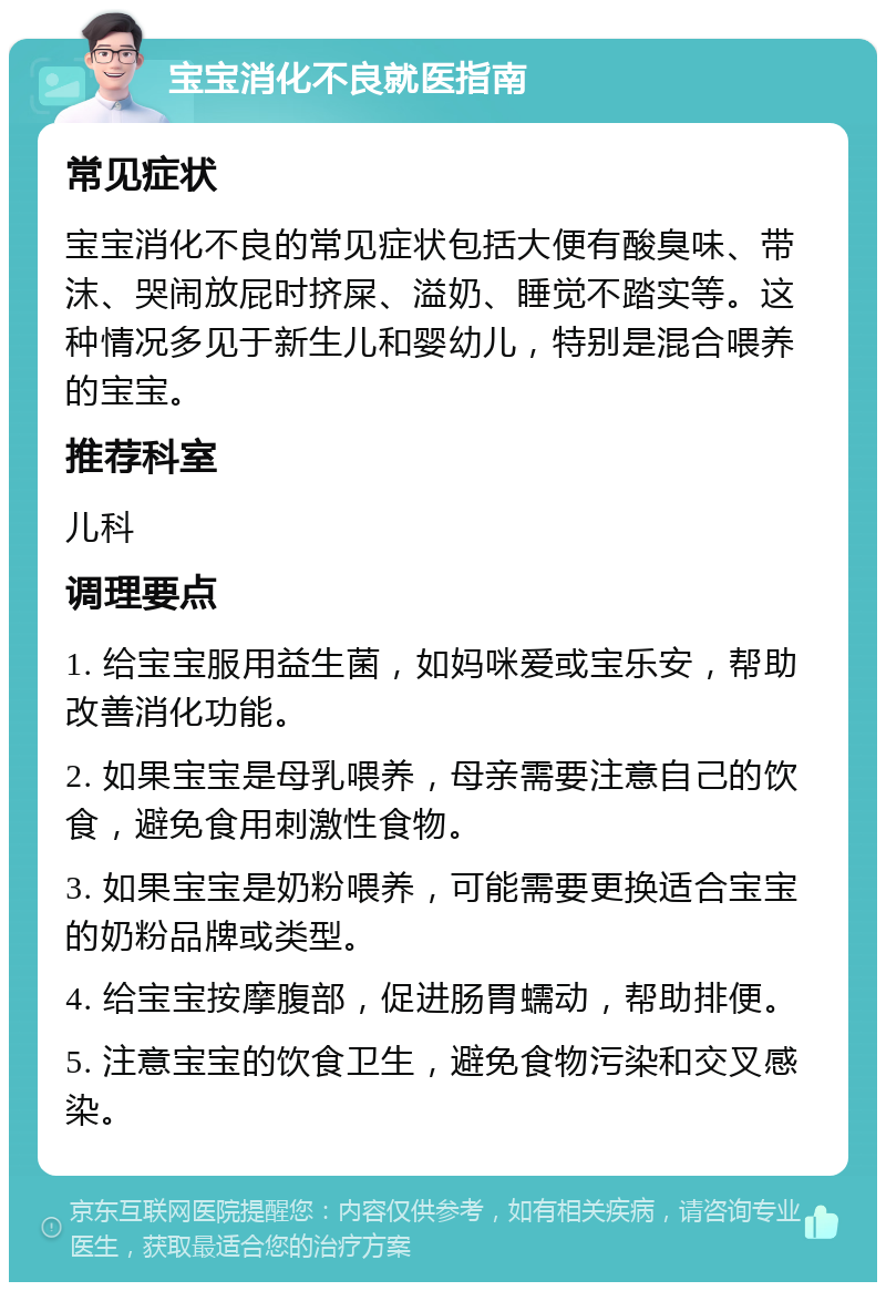 宝宝消化不良就医指南 常见症状 宝宝消化不良的常见症状包括大便有酸臭味、带沫、哭闹放屁时挤屎、溢奶、睡觉不踏实等。这种情况多见于新生儿和婴幼儿，特别是混合喂养的宝宝。 推荐科室 儿科 调理要点 1. 给宝宝服用益生菌，如妈咪爱或宝乐安，帮助改善消化功能。 2. 如果宝宝是母乳喂养，母亲需要注意自己的饮食，避免食用刺激性食物。 3. 如果宝宝是奶粉喂养，可能需要更换适合宝宝的奶粉品牌或类型。 4. 给宝宝按摩腹部，促进肠胃蠕动，帮助排便。 5. 注意宝宝的饮食卫生，避免食物污染和交叉感染。