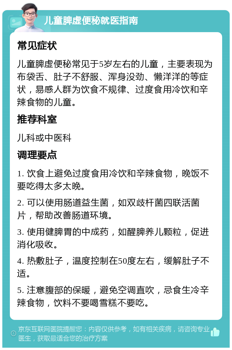 儿童脾虚便秘就医指南 常见症状 儿童脾虚便秘常见于5岁左右的儿童，主要表现为布袋舌、肚子不舒服、浑身没劲、懒洋洋的等症状，易感人群为饮食不规律、过度食用冷饮和辛辣食物的儿童。 推荐科室 儿科或中医科 调理要点 1. 饮食上避免过度食用冷饮和辛辣食物，晚饭不要吃得太多太晚。 2. 可以使用肠道益生菌，如双歧杆菌四联活菌片，帮助改善肠道环境。 3. 使用健脾胃的中成药，如醒脾养儿颗粒，促进消化吸收。 4. 热敷肚子，温度控制在50度左右，缓解肚子不适。 5. 注意腹部的保暖，避免空调直吹，忌食生冷辛辣食物，饮料不要喝雪糕不要吃。