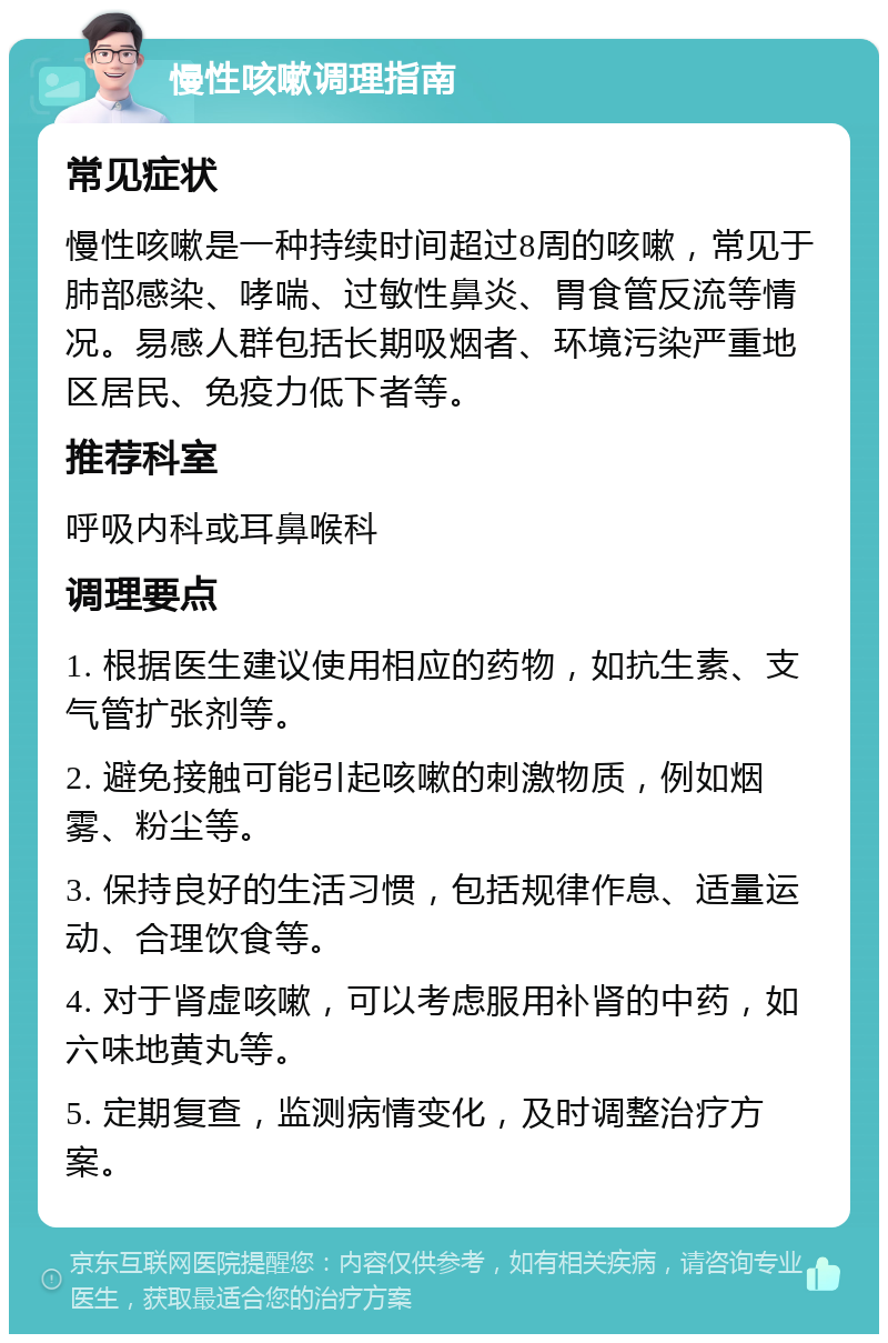 慢性咳嗽调理指南 常见症状 慢性咳嗽是一种持续时间超过8周的咳嗽，常见于肺部感染、哮喘、过敏性鼻炎、胃食管反流等情况。易感人群包括长期吸烟者、环境污染严重地区居民、免疫力低下者等。 推荐科室 呼吸内科或耳鼻喉科 调理要点 1. 根据医生建议使用相应的药物，如抗生素、支气管扩张剂等。 2. 避免接触可能引起咳嗽的刺激物质，例如烟雾、粉尘等。 3. 保持良好的生活习惯，包括规律作息、适量运动、合理饮食等。 4. 对于肾虚咳嗽，可以考虑服用补肾的中药，如六味地黄丸等。 5. 定期复查，监测病情变化，及时调整治疗方案。