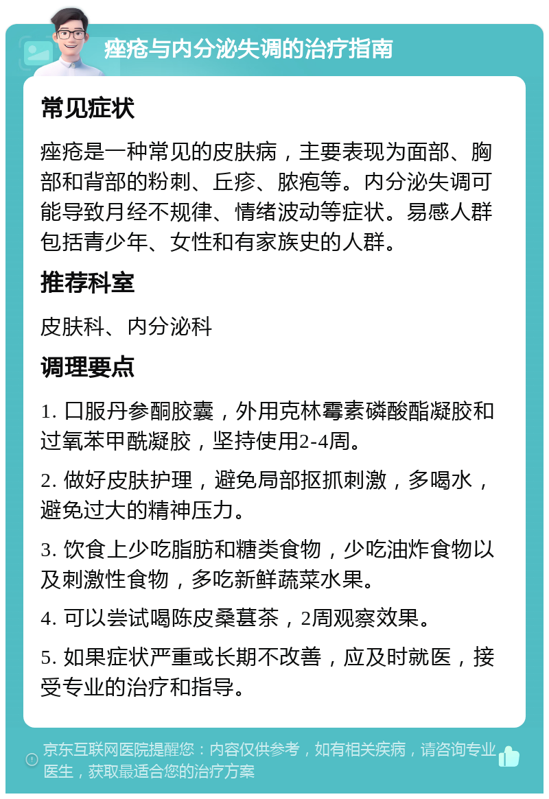 痤疮与内分泌失调的治疗指南 常见症状 痤疮是一种常见的皮肤病，主要表现为面部、胸部和背部的粉刺、丘疹、脓疱等。内分泌失调可能导致月经不规律、情绪波动等症状。易感人群包括青少年、女性和有家族史的人群。 推荐科室 皮肤科、内分泌科 调理要点 1. 口服丹参酮胶囊，外用克林霉素磷酸酯凝胶和过氧苯甲酰凝胶，坚持使用2-4周。 2. 做好皮肤护理，避免局部抠抓刺激，多喝水，避免过大的精神压力。 3. 饮食上少吃脂肪和糖类食物，少吃油炸食物以及刺激性食物，多吃新鲜蔬菜水果。 4. 可以尝试喝陈皮桑葚茶，2周观察效果。 5. 如果症状严重或长期不改善，应及时就医，接受专业的治疗和指导。