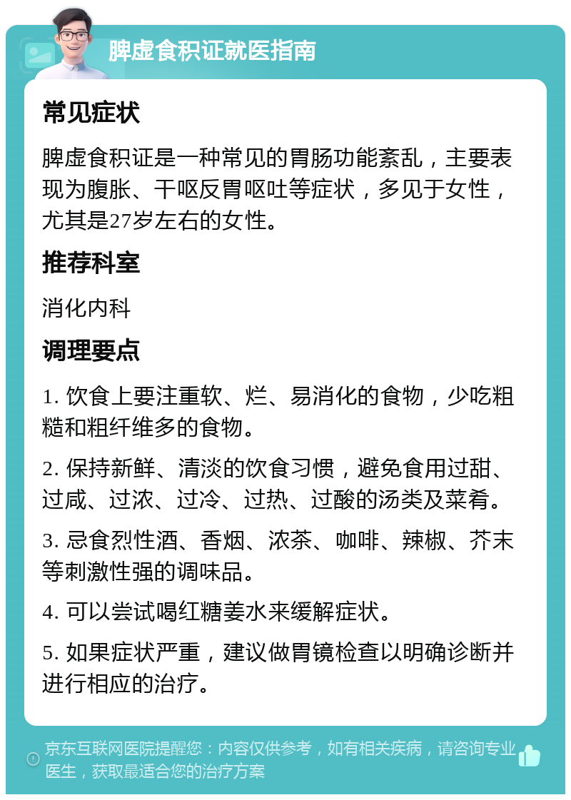 脾虚食积证就医指南 常见症状 脾虚食积证是一种常见的胃肠功能紊乱，主要表现为腹胀、干呕反胃呕吐等症状，多见于女性，尤其是27岁左右的女性。 推荐科室 消化内科 调理要点 1. 饮食上要注重软、烂、易消化的食物，少吃粗糙和粗纤维多的食物。 2. 保持新鲜、清淡的饮食习惯，避免食用过甜、过咸、过浓、过冷、过热、过酸的汤类及菜肴。 3. 忌食烈性酒、香烟、浓茶、咖啡、辣椒、芥末等刺激性强的调味品。 4. 可以尝试喝红糖姜水来缓解症状。 5. 如果症状严重，建议做胃镜检查以明确诊断并进行相应的治疗。