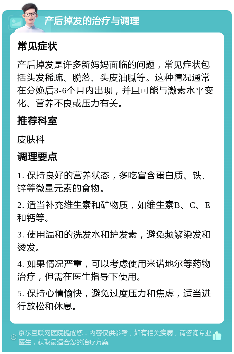 产后掉发的治疗与调理 常见症状 产后掉发是许多新妈妈面临的问题，常见症状包括头发稀疏、脱落、头皮油腻等。这种情况通常在分娩后3-6个月内出现，并且可能与激素水平变化、营养不良或压力有关。 推荐科室 皮肤科 调理要点 1. 保持良好的营养状态，多吃富含蛋白质、铁、锌等微量元素的食物。 2. 适当补充维生素和矿物质，如维生素B、C、E和钙等。 3. 使用温和的洗发水和护发素，避免频繁染发和烫发。 4. 如果情况严重，可以考虑使用米诺地尔等药物治疗，但需在医生指导下使用。 5. 保持心情愉快，避免过度压力和焦虑，适当进行放松和休息。