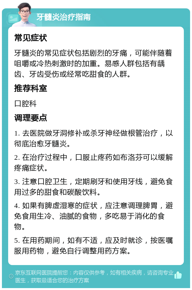 牙髓炎治疗指南 常见症状 牙髓炎的常见症状包括剧烈的牙痛，可能伴随着咀嚼或冷热刺激时的加重。易感人群包括有龋齿、牙齿受伤或经常吃甜食的人群。 推荐科室 口腔科 调理要点 1. 去医院做牙洞修补或杀牙神经做根管治疗，以彻底治愈牙髓炎。 2. 在治疗过程中，口服止疼药如布洛芬可以缓解疼痛症状。 3. 注意口腔卫生，定期刷牙和使用牙线，避免食用过多的甜食和碳酸饮料。 4. 如果有脾虚湿寒的症状，应注意调理脾胃，避免食用生冷、油腻的食物，多吃易于消化的食物。 5. 在用药期间，如有不适，应及时就诊，按医嘱服用药物，避免自行调整用药方案。