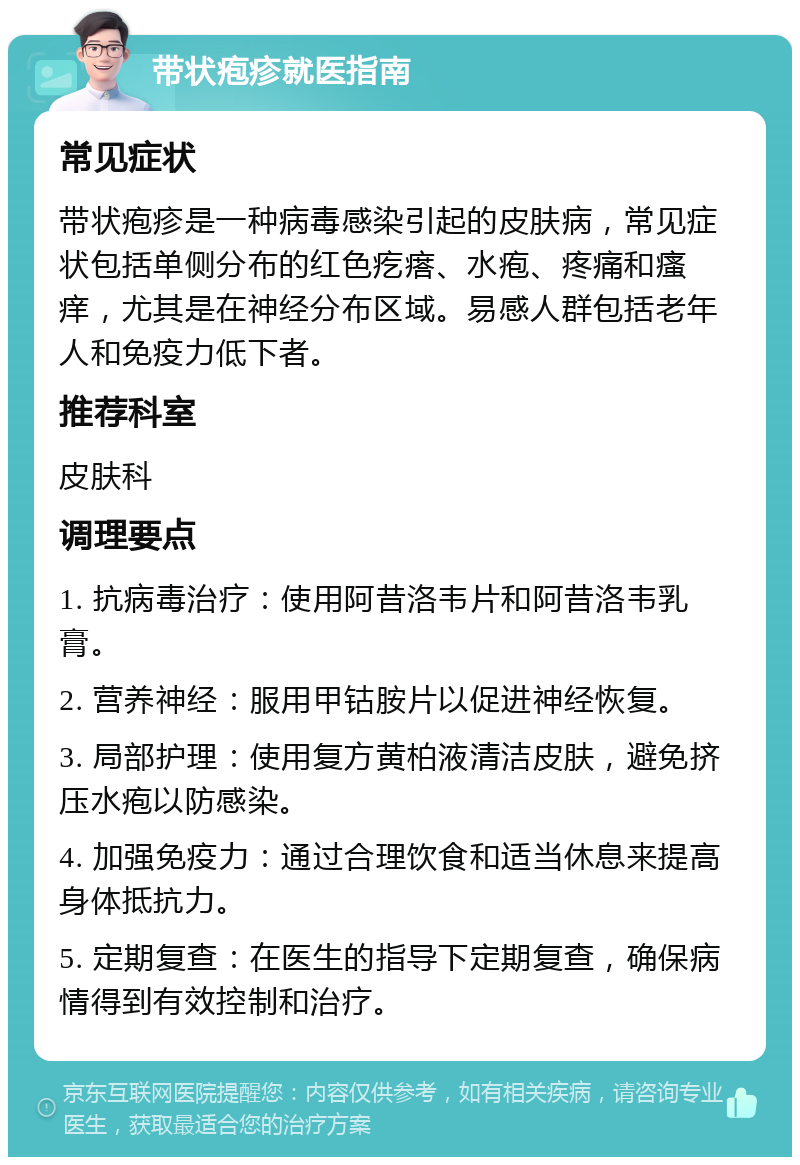 带状疱疹就医指南 常见症状 带状疱疹是一种病毒感染引起的皮肤病，常见症状包括单侧分布的红色疙瘩、水疱、疼痛和瘙痒，尤其是在神经分布区域。易感人群包括老年人和免疫力低下者。 推荐科室 皮肤科 调理要点 1. 抗病毒治疗：使用阿昔洛韦片和阿昔洛韦乳膏。 2. 营养神经：服用甲钴胺片以促进神经恢复。 3. 局部护理：使用复方黄柏液清洁皮肤，避免挤压水疱以防感染。 4. 加强免疫力：通过合理饮食和适当休息来提高身体抵抗力。 5. 定期复查：在医生的指导下定期复查，确保病情得到有效控制和治疗。