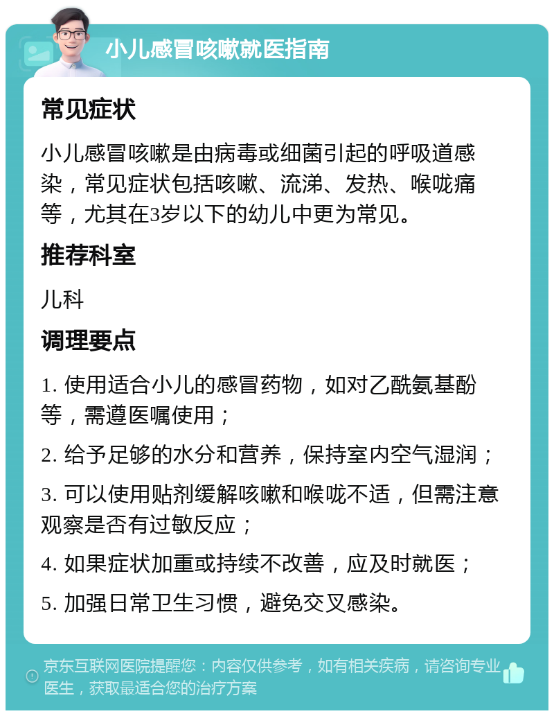 小儿感冒咳嗽就医指南 常见症状 小儿感冒咳嗽是由病毒或细菌引起的呼吸道感染，常见症状包括咳嗽、流涕、发热、喉咙痛等，尤其在3岁以下的幼儿中更为常见。 推荐科室 儿科 调理要点 1. 使用适合小儿的感冒药物，如对乙酰氨基酚等，需遵医嘱使用； 2. 给予足够的水分和营养，保持室内空气湿润； 3. 可以使用贴剂缓解咳嗽和喉咙不适，但需注意观察是否有过敏反应； 4. 如果症状加重或持续不改善，应及时就医； 5. 加强日常卫生习惯，避免交叉感染。