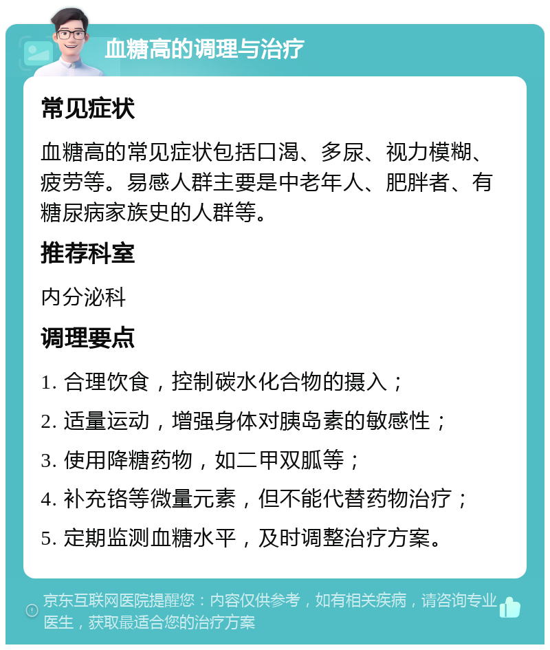 血糖高的调理与治疗 常见症状 血糖高的常见症状包括口渴、多尿、视力模糊、疲劳等。易感人群主要是中老年人、肥胖者、有糖尿病家族史的人群等。 推荐科室 内分泌科 调理要点 1. 合理饮食，控制碳水化合物的摄入； 2. 适量运动，增强身体对胰岛素的敏感性； 3. 使用降糖药物，如二甲双胍等； 4. 补充铬等微量元素，但不能代替药物治疗； 5. 定期监测血糖水平，及时调整治疗方案。