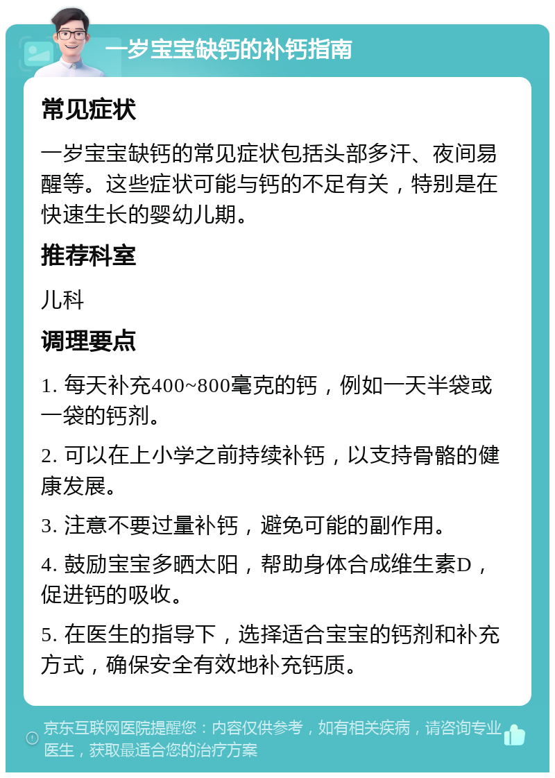 一岁宝宝缺钙的补钙指南 常见症状 一岁宝宝缺钙的常见症状包括头部多汗、夜间易醒等。这些症状可能与钙的不足有关，特别是在快速生长的婴幼儿期。 推荐科室 儿科 调理要点 1. 每天补充400~800毫克的钙，例如一天半袋或一袋的钙剂。 2. 可以在上小学之前持续补钙，以支持骨骼的健康发展。 3. 注意不要过量补钙，避免可能的副作用。 4. 鼓励宝宝多晒太阳，帮助身体合成维生素D，促进钙的吸收。 5. 在医生的指导下，选择适合宝宝的钙剂和补充方式，确保安全有效地补充钙质。