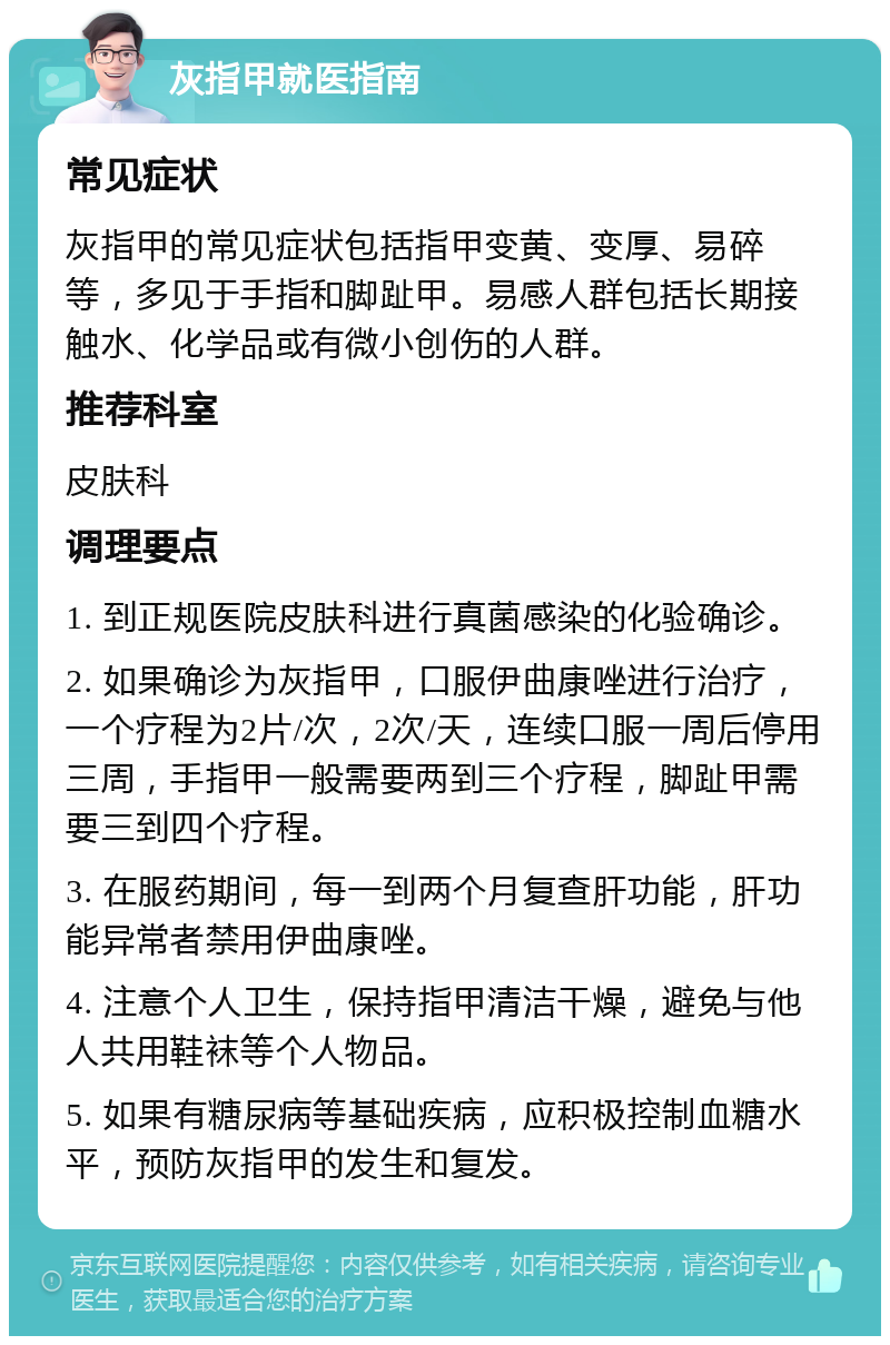 灰指甲就医指南 常见症状 灰指甲的常见症状包括指甲变黄、变厚、易碎等，多见于手指和脚趾甲。易感人群包括长期接触水、化学品或有微小创伤的人群。 推荐科室 皮肤科 调理要点 1. 到正规医院皮肤科进行真菌感染的化验确诊。 2. 如果确诊为灰指甲，口服伊曲康唑进行治疗，一个疗程为2片/次，2次/天，连续口服一周后停用三周，手指甲一般需要两到三个疗程，脚趾甲需要三到四个疗程。 3. 在服药期间，每一到两个月复查肝功能，肝功能异常者禁用伊曲康唑。 4. 注意个人卫生，保持指甲清洁干燥，避免与他人共用鞋袜等个人物品。 5. 如果有糖尿病等基础疾病，应积极控制血糖水平，预防灰指甲的发生和复发。