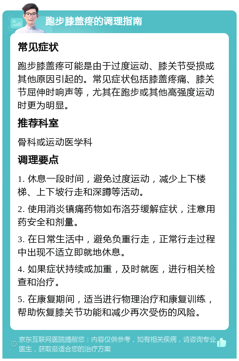 跑步膝盖疼的调理指南 常见症状 跑步膝盖疼可能是由于过度运动、膝关节受损或其他原因引起的。常见症状包括膝盖疼痛、膝关节屈伸时响声等，尤其在跑步或其他高强度运动时更为明显。 推荐科室 骨科或运动医学科 调理要点 1. 休息一段时间，避免过度运动，减少上下楼梯、上下坡行走和深蹲等活动。 2. 使用消炎镇痛药物如布洛芬缓解症状，注意用药安全和剂量。 3. 在日常生活中，避免负重行走，正常行走过程中出现不适立即就地休息。 4. 如果症状持续或加重，及时就医，进行相关检查和治疗。 5. 在康复期间，适当进行物理治疗和康复训练，帮助恢复膝关节功能和减少再次受伤的风险。