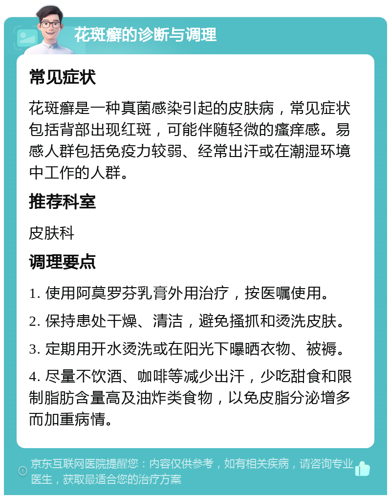 花斑癣的诊断与调理 常见症状 花斑癣是一种真菌感染引起的皮肤病，常见症状包括背部出现红斑，可能伴随轻微的瘙痒感。易感人群包括免疫力较弱、经常出汗或在潮湿环境中工作的人群。 推荐科室 皮肤科 调理要点 1. 使用阿莫罗芬乳膏外用治疗，按医嘱使用。 2. 保持患处干燥、清洁，避免搔抓和烫洗皮肤。 3. 定期用开水烫洗或在阳光下曝晒衣物、被褥。 4. 尽量不饮酒、咖啡等减少出汗，少吃甜食和限制脂肪含量高及油炸类食物，以免皮脂分泌增多而加重病情。