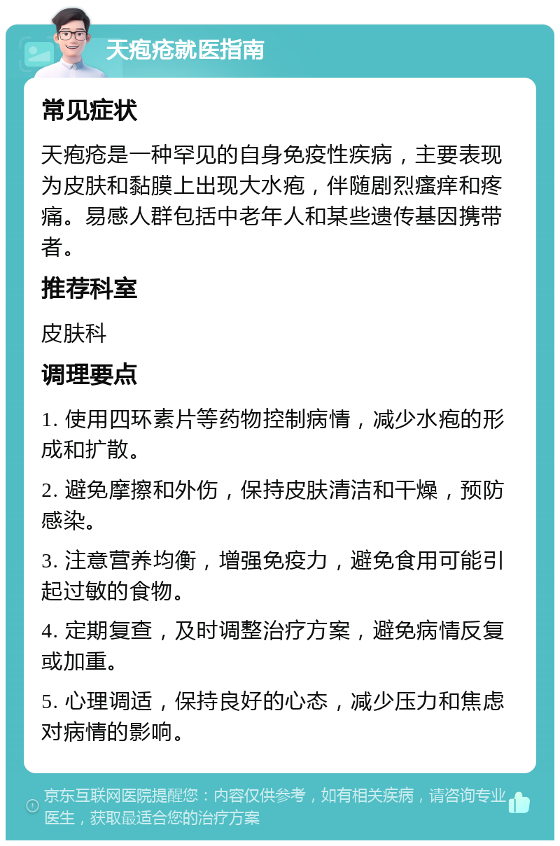 天疱疮就医指南 常见症状 天疱疮是一种罕见的自身免疫性疾病，主要表现为皮肤和黏膜上出现大水疱，伴随剧烈瘙痒和疼痛。易感人群包括中老年人和某些遗传基因携带者。 推荐科室 皮肤科 调理要点 1. 使用四环素片等药物控制病情，减少水疱的形成和扩散。 2. 避免摩擦和外伤，保持皮肤清洁和干燥，预防感染。 3. 注意营养均衡，增强免疫力，避免食用可能引起过敏的食物。 4. 定期复查，及时调整治疗方案，避免病情反复或加重。 5. 心理调适，保持良好的心态，减少压力和焦虑对病情的影响。