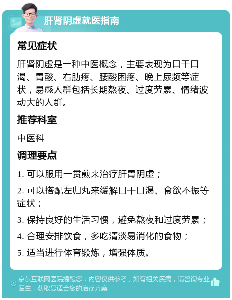 肝肾阴虚就医指南 常见症状 肝肾阴虚是一种中医概念，主要表现为口干口渴、胃酸、右肋疼、腰酸困疼、晚上尿频等症状，易感人群包括长期熬夜、过度劳累、情绪波动大的人群。 推荐科室 中医科 调理要点 1. 可以服用一贯煎来治疗肝胃阴虚； 2. 可以搭配左归丸来缓解口干口渴、食欲不振等症状； 3. 保持良好的生活习惯，避免熬夜和过度劳累； 4. 合理安排饮食，多吃清淡易消化的食物； 5. 适当进行体育锻炼，增强体质。