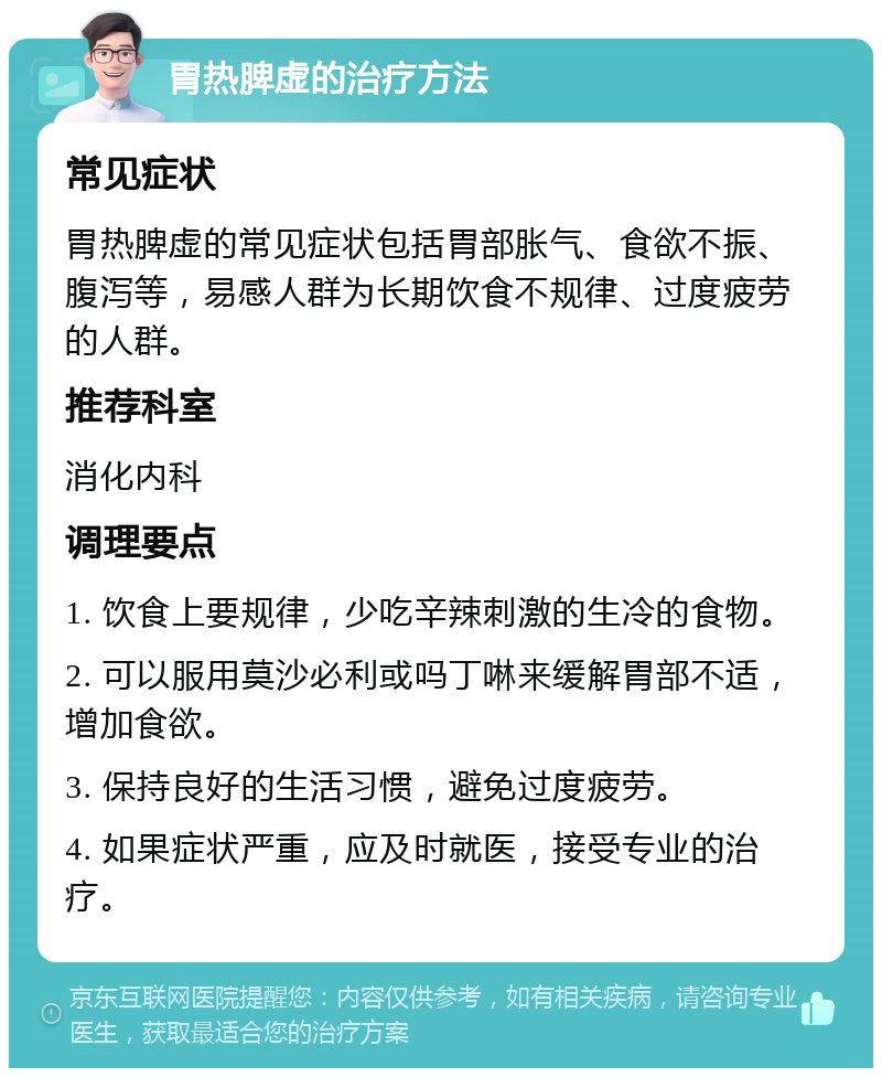 胃热脾虚的治疗方法 常见症状 胃热脾虚的常见症状包括胃部胀气、食欲不振、腹泻等，易感人群为长期饮食不规律、过度疲劳的人群。 推荐科室 消化内科 调理要点 1. 饮食上要规律，少吃辛辣刺激的生冷的食物。 2. 可以服用莫沙必利或吗丁啉来缓解胃部不适，增加食欲。 3. 保持良好的生活习惯，避免过度疲劳。 4. 如果症状严重，应及时就医，接受专业的治疗。