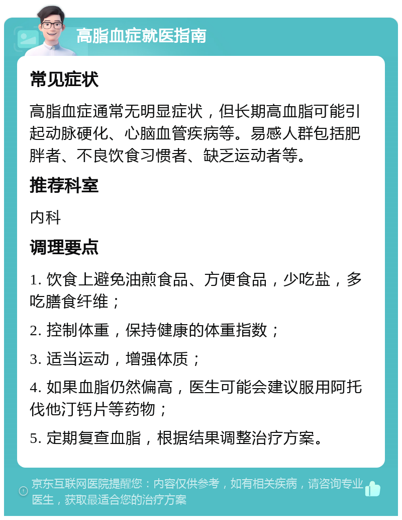 高脂血症就医指南 常见症状 高脂血症通常无明显症状，但长期高血脂可能引起动脉硬化、心脑血管疾病等。易感人群包括肥胖者、不良饮食习惯者、缺乏运动者等。 推荐科室 内科 调理要点 1. 饮食上避免油煎食品、方便食品，少吃盐，多吃膳食纤维； 2. 控制体重，保持健康的体重指数； 3. 适当运动，增强体质； 4. 如果血脂仍然偏高，医生可能会建议服用阿托伐他汀钙片等药物； 5. 定期复查血脂，根据结果调整治疗方案。