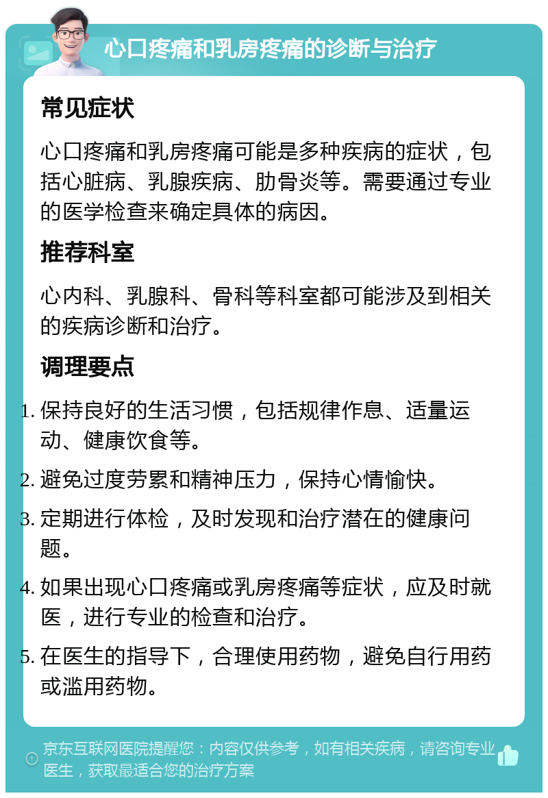 心口疼痛和乳房疼痛的诊断与治疗 常见症状 心口疼痛和乳房疼痛可能是多种疾病的症状，包括心脏病、乳腺疾病、肋骨炎等。需要通过专业的医学检查来确定具体的病因。 推荐科室 心内科、乳腺科、骨科等科室都可能涉及到相关的疾病诊断和治疗。 调理要点 保持良好的生活习惯，包括规律作息、适量运动、健康饮食等。 避免过度劳累和精神压力，保持心情愉快。 定期进行体检，及时发现和治疗潜在的健康问题。 如果出现心口疼痛或乳房疼痛等症状，应及时就医，进行专业的检查和治疗。 在医生的指导下，合理使用药物，避免自行用药或滥用药物。