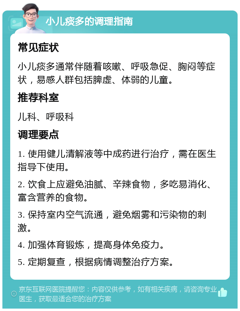 小儿痰多的调理指南 常见症状 小儿痰多通常伴随着咳嗽、呼吸急促、胸闷等症状，易感人群包括脾虚、体弱的儿童。 推荐科室 儿科、呼吸科 调理要点 1. 使用健儿清解液等中成药进行治疗，需在医生指导下使用。 2. 饮食上应避免油腻、辛辣食物，多吃易消化、富含营养的食物。 3. 保持室内空气流通，避免烟雾和污染物的刺激。 4. 加强体育锻炼，提高身体免疫力。 5. 定期复查，根据病情调整治疗方案。