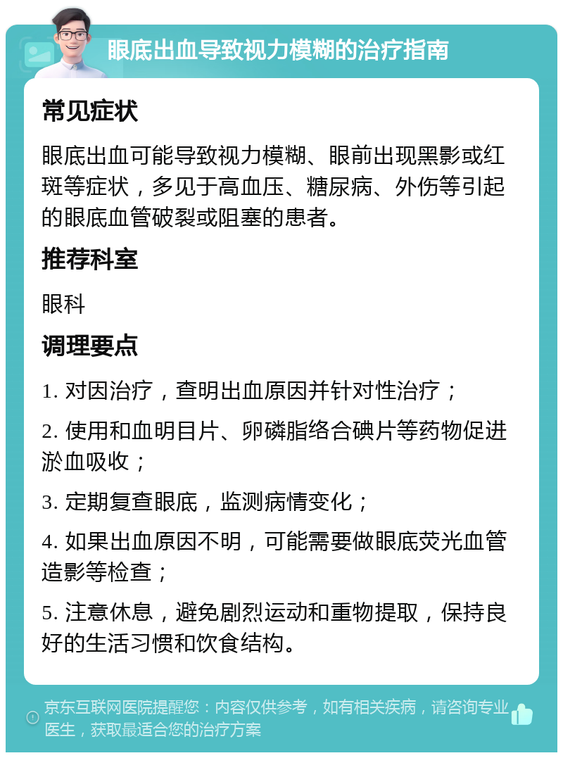 眼底出血导致视力模糊的治疗指南 常见症状 眼底出血可能导致视力模糊、眼前出现黑影或红斑等症状，多见于高血压、糖尿病、外伤等引起的眼底血管破裂或阻塞的患者。 推荐科室 眼科 调理要点 1. 对因治疗，查明出血原因并针对性治疗； 2. 使用和血明目片、卵磷脂络合碘片等药物促进淤血吸收； 3. 定期复查眼底，监测病情变化； 4. 如果出血原因不明，可能需要做眼底荧光血管造影等检查； 5. 注意休息，避免剧烈运动和重物提取，保持良好的生活习惯和饮食结构。